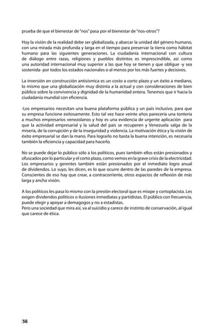 56
prueba de que el bienestar de“nos”pasa por el bienestar de“nos-otros”?
Hoy la visión de la realidad debe ser globalizada, y abarcar la unidad del género humano,
con una mirada más profunda y larga en el tiempo para preservar la tierra como hábitat
humano para las siguientes generaciones. La ciudadanía internacional con cultura
de diálogo entre razas, religiones y pueblos distintos es imprescindible, así como
una autoridad internacional muy superior a las que hoy se tienen y que obligue -y sea
sostenida- por todos los estados nacionales o al menos por los más fuertes y decisivos.
La inversión en construcción antisísmica es un costo a corto plazo y un éxito a mediano,
lo mismo que una globalización muy distinta a la actual y con consideraciones de bien
público sobre la convivencia y dignidad de la humanidad entera. Tenemos que ir hacia la
ciudadanía mundial con eficiencia.
-Los empresarios necesitan una buena plataforma pública y un país inclusivo, para que
su empresa funcione exitosamente. Esto tal vez hace veinte años parecería una tontería
a muchos empresarios venezolanos y hoy es una evidencia de urgente aplicación para
que la actividad empresarial y la salud del país se recuperen y Venezuela salga de la
miseria, de la corrupción y de la inseguridad y violencia. La motivación ética y la visión de
éxito empresarial se dan la mano. Para lograrlo no basta la buena intención, es necesaria
también la eficiencia y capacidad para hacerlo.
No se puede dejar lo público sólo a los políticos, pues también ellos están presionados y
ofuscados por lo particular y el corto plazo, como vemos en la grave crisis de la electricidad.
Los empresarios y gerentes también están presionados por el inmediato logro anual
de dividendos. Lo suyo, les dicen, es lo que ocurre dentro de las paredes de la empresa.
Conscientes de eso hay que crear, a contracorriente, otros espacios de reflexión de más
larga y ancha visión.
A los políticos les pasa lo mismo con la presión electoral que es miope y cortoplacista. Les
exigen dividendos políticos o ilusiones inmediatas y partidistas. El público con frecuencia,
puede elegir y apoyar a demagogos y no a estadistas.
Pero una sociedad que mira así, va al suicidio y carece de instinto de conservación, al igual
que carece de ética.
 