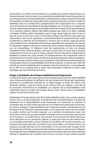 58
que ha sido), a su misión y visión (lo que es), a sus productos y servicios (lo que hace), a su
manera de actuar (cómo lo hace), a sus contenidos de publicidad (lo que dice que hace), y
a su infraestructura y fachada arquitectónica (el espacio que ocupa y su apariencia formal).
El desempeño socialmente responsable de las empresas promueve un mayor sentido de
identidad, tanto en el ámbito de la autoapreciación de la organización en su conjunto
como en función de la identificación de cada trabajador con su empresa. La“imagen”, por
su parte, representa la percepción que el público tiene de la empresa. Es lo que permanece
en la memoria cerebral y afectiva del público después que todo se ha dicho, realizado
y olvidado. También puede interpretarse como lo que queda luego de restar lo que se
hace de lo que se dice que se hace. En esta línea se llega a dos términos que están muy
relacionados, como son la reputación y el posicionamiento. El “posicionamiento” revela
la preferencia y selección de los productos y servicios que se ofrecen, luego de que los
consumidoresloshancomparadoconlosdeotrasorganizacionessemejantes.Porsuparte,
la “reputación” sugiere la valoración y admiración de la empresa, después de compararla
con sus competidoras. Al relacionar estas dos apreciaciones se nota una elevada
equivalencia entre ambos conceptos, salvo que una tiene que ver con lo que se “prefiere
y selecciona”y la otra con lo que se“valora y aprecia”. Pero lo interesante se desprende de
establecer al menos dos cosas: primero, el condicionamiento de la reputación sobre el
posicionamiento es mucho mayor a la influencia del posicionamiento sobre la reputación.
En segundo lugar, hay que destacar que la reputación está fuertemente determinada por
el desempeño ético y la responsabilidad social de las empresas. Se estima que el 40% del
éxito de una empresa depende de la reputación y de que la reputación, a su vez, depende
en un 34% de su conducta ética y social. Tales porcentajes evidencian la fuerte carga
estratégica que está contenida en el tema.
Origen y finalidades de la Responsabilidad Social Empresarial
La explicación de las razones (por qué) y de los propósitos (para qué) de la responsabilidad
social empresarial produce la satisfacción de una comprensión inicial pero, igualmente,
promueve la insatisfacción derivada de no haber llegado al fondo del asunto. Esta
sensación obedece a que por encima de las razones están los orígenes y más allá de
los propósitos encontramos las finalidades. Los orígenes de la responsabilidad social
empresarial reportan el plano del “porqué del por qué”, mientras que sus finalidades
sugieren él“para qué del para qué”.
Al plantearse el“porqué del por qué”de la responsabilidad social, o sea su origen, aparece
la ética. Esta es la que proporciona el fundamento de la fundamentación y la base del
basamento de la responsabilidad social empresarial. Tal aseveración se entiende al
comprobar que, así como la ética tiene que ver con el efecto de las decisiones en los otros,
de manera análoga la responsabilidad social empresarial guarda correspondencia con
el impacto de las decisiones organizacionales en sus grupos de interés. En este sentido,
no puede omitirse que la ética responde a una esencia eminentemente social. Esta
conclusión se deriva de una argumentación integrada: la ética es para hacer más humano
al ser humano, y no puede hacerse más humano al ser humano sino dentro del marco
de las relaciones con sus semejantes. Además, se sabe que la ética es para sentirse bien,
y es imposible sentirse bien si no se está bien con los demás. De manera semejante, una
empresa sólo puede estar bien si está bien con la comunidad, y en sentido inverso: una
empresa no puede estar bien con la comunidad si no se encuentra bien consigo misma.
En esta idea ya comienzan a asomarse las dimensiones internas y externas que configuran
al concepto de responsabilidad social empresarial. Pero todavía cabe otro argumento para
afianzar la importancia de la relación entre la ética y la acción social. Conviene percibir
 