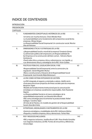 INDICE DE CONTENIDOS
INTRODUCCIÓN
PRESENTACIÓN
CAPÍTULOS
I. FUNDAMENTOS CONCEPTUALES HISTÓRICOS DE LA RSE 15
•Un tema con muchas lecturas. Charo Méndez Rivas
•La Sustentabilidad como fundamento del compromiso social de las
empresas. Mireya Vargas
•La Responsabilidad Social Empresarial: Un constructor social. Marsha
Díaz de Feliciano
II. DIMENSIONES ÉTICAS Y ESTRATEGIAS DE LA RSE 39
•¿Responsabilidad Social o moral de la empresa? Emeterio Gómez
•La dimensión política del empresario y la Responsabilidad de
las Empresas en la construcción del bien común. Feliciano Reyna
Ganteaume.
•Panel sobre ética y empresa. ética y sobrevivencia. Luis Ugalde, s.j.
•Las dimensiones éticas y estratégicas de la RSE. Víctor Guédez
III. POLÍTICAS PÚBLICAS, LEGISLACIÓN SOCIAL Y RSE 63
•Responsabilidad Social Empresarial, entre la convicción y la
regulación. Daniel Mogollón Muñoz
•Marco constitucional y tributario de la Responsabilidad Social
Empresarial. José Amando Mejía Betancourt.
IV. LA RSE COMO SISTEMA INTEGRADO DE GESTIÓN 79
•La RSE integrada al negocio y orientada a valores. Adolfo Jarrín.
•Guía para estructurar proyectos de líneas sociales para las empresas.
Benjamín Tripier
•Modelo de fortalecimiento Institucional para la comunicación
estratégica en empresas socialmente responsables. Ítalo Pizzolante
Negrón.
•La Responsabilidad Social en el marco estratégico de la
sostenibilidad empresarial. Luis Eduardo Niño Monró
•RSE como estrategia para incrementar la productividad. Rafael
Gallegos / Carolina Tapia
•El Ciclo de la Práctica. Un modelo de gestión de la Responsabilidad
Social. Zaira Berti Ávila
V. ESTRATEGIAS, MODALIDADES E INSTRUMENTOS DE LA RSE 125
•Gerencia estratégica y modalidades de la RSE. Katheryne Molina
•Pequeña y mediana empresa, ética y democracia. Tomás Páez
VI. RSE Y NEGOCIOS INCLUSIVOS 143
•RSE y negocios inclusivos. Josefina Bruni Celli / Rosa Amelia González
•Los negocios inclusivos y la RSE. Puntos de encuentro y diferencias.
Victoria Bigio
 
