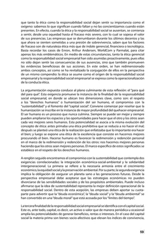 59
que tanto la ética como la responsabilidad social dejan sentir su importancia como el
oxígeno: sabemos lo que significan cuando faltan y no las concientizamos cuando están
presentes. En efecto, cuando la ética y la responsabilidad social se ausentan, se comienza
a sentir, desde una oquedad hasta el fracaso más severo, con lo cual se sopesa el valor
de sus presencias. Las empresas que se derrumbaron durante los últimos decenios y las
que ahora se sienten sometidas a una presión de sobrevivencia, saben que los factores
de fracaso son de naturaleza ética más que de índole gerencial, financiera o tecnológica.
Basta recordar los casos de Enron, Arthur Andersen, WorldCom y Parmalat, para citar
apenas los más emblemáticos. En medio de estas circunstancias, tanto la ética gerencial
como la responsabilidad social empresarial han sido asumidas proactivamente, pues ellas
no sólo dejan sentir las consecuencias de sus ausencias, sino que también promueven
las evidencias beneficiosas de sus acciones. En este orden, se han redimensionado
ambos conceptos, así como se ha revitalizado la conjugación de ellos en la perspectiva
de un mismo compendio: la ética se asume como el origen de la responsabilidad social
empresarial y la responsabilidad social empresarial se expresa como la operacionalización
de la conducta ética.
La argumentación expuesta conduce al plano culminante de esta reflexión: el “para qué
del para qué”. Esta exigencia promueve la instancia de la finalidad de la responsabilidad
social empresarial, en donde se ubican tres dimensiones clave, como son: el respeto
a los “derechos humanos” o humanización del ser humano, el compromiso con la
“sustentabilidad” y el fomento del “capital social”. Conviene comenzar por reseñar que la
humanización se inscribe en la instancia de mayor profundidad del quehacer empresarial.
El ser humano es un proceso que nunca culmina. Siempre se puede ser mejor y siempre
pueden ampliarse los espacios y las oportunidades para hacer que el otro y los otros sean
cada vez mejores seres humanos. Esta potencialidad se asocia a la misma evolución del
concepto de ética: antes primaba una ética prohibitiva que se reducía a no hacer el mal;
después se planteó una ética de la realización que enfatizaba que lo importante era hacer
el bien; y luego se expone una ética de la excelencia que consiste en hacernos mejores
procurando el bien. Hacerse humano es favorecer la redimensión y redención personal
en el marco de la redimensión y redención de los otros: nos hacemos mejores personas
haciendo que los otros sean mejores personas. El marco específico de estos significados se
establece en el respeto de los derechos humanos.
A renglón seguido encontramos el compromiso con la sustentabilidad que contempla dos
exigencias correlacionadas: la integración económica-social-ambiental y la solidaridad
intergeneracional. La primera se refiere a la necesaria armonía entre el crecimiento
económico,laequidadsocialylapreservaciónambiental.Porsuparte,lasegundaexigencia
implica la obligación de asegurar un planeta sano a las generaciones futuras. Desde la
perspectiva empresarial debe aceptarse que las estrategias económicas no pueden
divorciarse de las sensibilidades sociales y de los propósitos ambientales. Puede incluso
afirmarse que la idea de sustentabilidad representa la mejor definición operacional de la
responsabilidad social. Dentro de esta acepción, las empresas deben aportar su cuota-
parte para advertir que la “deuda económica”, la “deuda social” y la “deuda ambiental” se
han convertido en una“deuda moral”que está acosada por los“límites del tiempo”.
Latercerafinalidaddelaresponsabilidadsocialempresarialseidentificaconelcapitalsocial.
Este es, ante todo, capital, es decir, un activo o valor que de manera periódica u ocasional
amplía las potencialidades de generar beneficios, rentas o intereses. En el caso del capital
social la materia prima son bienes socio-afectivos que elevan los índices de convivencia,
 