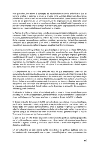65
Pero partamos, sin definir el concepto de Responsabilidad Social Empresarial, que el
término implica el papel de la empresa privada en la sociedad. Léase bien, la empresa
privada,delocontrarioseríaotrotema.ComodiceAntonioVives,puedeserresponsabilidad
social de los gobiernos, de las universidades, de las organizaciones de desarrollo social
pero si nos dedicamos al término en referencia Responsabilidad Social Empresarial, no es
purismo simplemente, sino es la mejor manera de encuadrar las prácticas responsables de
las empresas y sus resultados dentro del universo privado.
LaAgendadelaRSEsehadispersadoentodaslasconcepcionesgeneradasporlaspresiones
e intereses de los distintos grupos de la sociedad y obedece a las dudas de los tres lados del
triángulo, sobre la responsabilidad, ámbitos de acción y alcance de las prácticas sociales
de la empresa. Las condiciones políticas, sociales y económicas del país han ayudado
a modelar estas percepciones y sin tener la intención de relatar cronológicamente, la
mención de algunos ejemplos me ayudan a explicar lo antes mencionado.
La empresa productiva y rentable más grande del país le pertenece al estado (PDVSA), las
empresas privadas que por su ubicación geográfica asumieron funciones de provisión de
bienes públicos por ausencia o debilidad del estado (por ejemplo empresas petroleras
en el Delta del Orinoco), el debate entre empresas del estado y privatizaciones (CANTV,
Electricidad de Caracas, Banca), el estado empresario, la legislación laboral, la falta de
inversiones, los monopolios, la concepción sindical y la posición de las organizaciones
sociales ante las empresas, entre otras, dibujaron la concepción de una dinámica poco
sana de las relaciones entre los vértices.
La Comprensión de la RSE está enfocada hacia lo que entendemos como tal. Sin
profundizar, las prácticas tradicionales, las propuestas que atienden los intereses de los
directivos, las reacciones ante las amenazas del entorno o las concebidas bajo la estrategia
de la empresa, constituyen el abanico de prácticas. Aunque formen parte de un continuum
dentro de la madurez del tema dentro de la empresa, no siempre obedece a un modelo
de gestión, a la alineación a la estrategia de negocio o al entendimiento del papel de
la empresa en la sociedad. Decidir sobre eso, lo dejamos a la actuación de consultores,
asesores y juntas directivas.
Finalmente la Visión se refiere al modelo de país, el espacio donde encaja la empresa
privada y sus prácticas responsables, como contribuye al futuro, la razón de su actuación y
el por qué lo hacemos. Y creo que aquí está el verdadero debate de la RSE en el país.
El debate más allá de hablar de la RSE como burbuja especulativa, retorica, ideológica,
publicitaria, mercadeo o moda, tal y como lo expresan los autores que hemos citado, el
debate debe enfocarse en demarcar la línea entre lo público y lo privado y no como una
relación bilateral, sino como una triada entre lo lucrativo, lo estadal y el servicio social, en
especial porque los temas que se están tocando de manera generalizada por la RSE en
Venezuela tienen que ver con bienes públicos.
Es por eso que en este debate se ponen en relevancia las políticas públicas propuestas
por el gobierno, las propuestas de las empresas y la sociedad civil organizada que logren
entrar en la agenda pública, y analizadas bajo la luz de la evaluación de políticas como
disciplina académica.
Sin ser exhaustivo en este último punto entendemos las políticas públicas como un
hecho dentro del sistema político de un país, como el flujo de acciones que contemplan
 