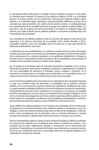 66
la concepción política del grupo en el poder hacia la sociedad en general. Y este punto
es relevante para entender el proceso de las políticas públicas, la RSE y la actualidad
del país. El sistema político con sus elementos institucionales (régimen político, poder
público y el andamiaje legal), elementos institucionalizados (diferentes actores de la
sociedad que ejercen presión) y los valores de los actores sociales, es configurado bajo
una interpretación de la sociedad hecha por el grupo que ostenta el poder político. Lo
que lleva a que los actores, las formas de presión y los valores se configuren bajo esta
premisa, por ende el diseño de las políticas públicas se encuentra orientado bajo esta
interpretación de la sociedad.
Así, entendemos las políticas públicas como las acciones del gobierno que buscan dar
respuestas a las diversas demandas de la sociedad. Como señala Chandler y Plano,
se pueden entender como uso estratégico de los recursos de un país para atender la
diferentes problemáticas nacionales.
La definición de estas problemáticas y su solución, cuando vienen de parte del Estado,
tienden a que éste cada vez se vuelve más controlador, regulador e invasor de los estadios
de la vida privada. En su máxima expresión, en los gobiernos totalitaristas, el Estado se
concibe como el responsable de todos los aspectos de la vida pública, y hasta privada. El
equilibrio de la sociedad se alcanza en definir estos estadios.
Así, el estado se va haciendo cada vez más intervencionista y regulador, con lo cual va
afectando el quehacer diario de los ciudadanos, empresas y organizaciones. El gobierno
con una racionalidad de garantizar el bienestar común, empieza a intervenir en la
economía, en la educación, en el trabajo, en la producción, en la seguridad social, en la
salud, el comercio, los medios de comunicación y hasta en las mascotas.
Con el crecimiento poblacional y el aumento de las expectativas de la sociedad, empiezan
a surgir una cantidad mayor de demandas y necesidades que el gobierno necesita
atender, con lo cual comienza a generar mecanismos regulatorios, distribución de rentas
y a captar grandes cantidades de dinero (en forma de impuesto, mecanismos parafiscales,
endeudamiento) por parte de los ciudadanos y las empresas, y los regresa a la sociedad
en forma de programas y servicios que van en beneficio de los propios ciudadanos. Es así
como a través de estos programas y servicios sociales surgen las políticas públicas, con el
fin de atender las necesidades, ser eficiente con los problemas de distribución e inclusión,
pero también para prácticas políticas como clientelismo y mercado de votos.
Según Pallares las políticas públicas son “el conjunto de actividades de las instituciones
de gobierno, ya sea de forma directa o por medio de agentes o asociaciones, y que van
dirigidas a tener una influencia determinada sobre la vida de los ciudadanos” y además,
tienen cierta consideración que la describen como un “proceso decisional y racional
acotado en el tiempo”en determinada materia de interés; en nuestro caso, lo social.
Veamos la finalidad de explicar un poco en qué consisten las políticas públicas y entender
los instrumentos utilizados por el gobierno para diseñar y efectuar las mismas. Ya es
conocido que las leyes, reglamentos, decretos y resoluciones son el instrumento por
excelencia. Propiedad que es exclusiva del Estado y que determina su campo de acción.
De ahí la gran cantidad de leyes que se promulgan dentro de la agenda legislativa y las
solicitadas por el ejecutivo nacional.
 