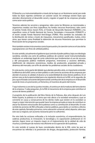 67
El Derecho y su instrumentalización a través de las leyes es un fenómeno social, por ende
todas las leyes vigentes contienen un carácter social. Sin embargo existen leyes que
atienden directamente al desarrollo social y regulan el papel de las empresas privadas
como actor socio-político.
Tenemos además los servicios y programas, tales como las Misiones ya mencionadas y
organismos creados con fines específicos; los fondos (recursos financieros), tales como
el extinto Fondo Único Social (FUS), el Fondo de Desarrollo Nacional (FONDEN) y los
específicos como el Fondo Nacional de Ciencia, Tecnología e Innovación (FONACIT) y
el recién creado Fondo Nacional Anti-Drogas (FONA). Pero también los extraídos de
la distribución de rentas a través de impuestos, mecanismos parafiscales, multas, entre
otros, que tienen como finalidad la obtención de recursos financieros que permitan la
financiación de los programas sociales.
Pero también existen instrumentos como la persuasión y la coerción como es el caso de las
expropiaciones con fines de utilidad pública.
En este sentido, actualmente el gobierno que controla el poder político, bajo una ideología
socialista, concibe una serie de políticas públicas de carácter social instrumentalizadas
mediante un andamiaje legal de corte colectivista que fundamentan el uso de recursos
y del presupuesto público mediante programas, inversiones y acciones definidas,
redefinición de relaciones económicas, medios de producción, propiedad privada y
dinámica del mercado, con el fin de atender los problemas sociales de los ciudadanos.
En este punto, como parte del debate que plantee párrafos atrás, es importante entender
la diferencia de la RSE como un bien público o solo como las acciones de las empresas por
atender el acceso, la calidad, el alcance y la sostenibilidad de estos bienes públicos. En el
primer caso se da la oportunidad para una regulación directa en la RSE, en la segunda, da
pie a que el Estado consciente del potencial de contribución de la empresa en el desarrollo
social de inicio a la promoción y el fomento y el incentivo de parte del mismo.
Y aquí volvemos a uno de los puntos iniciales, el continuum de la madurez del tema dentro
de la empresa. Y cabe preguntar ¿Es la RSE el mecanismo de la empresa para contribuir al
acceso de bienes públicos?
A propósito de la publicación del libro Detrás de la Pobreza, diez años después de Luis
Pedro España, la pobreza es el tema que más afecta a la sociedad venezolana y que se
convierte en causa y consecuencia de los demás males que existen en la sociedad. La
mayor y mejor intervención que puede hacer la empresa privada es tratar de contribuir en
atacar los factores estructurales de la pobreza como su contribución al desarrollo. En este
sentido las acciones de RSE enfocadas a bienes públicos, para darles un nombre a efectos
de este capítulo, llamados primarios; como educación universal, salud, deporte, salvo que
este sea su negocio, son acciones necesarias pero no suficientes.
Por otro lado las acciones enfocadas a la inclusión económica, el emprendimiento, las
cadenas productivas, la innovación, la tecnología y la capacitación profesional en mi
opinión, logran tener un impacto mayor en el mejoramiento de la calidad de vida de
muchos y contribuyen de manera más eficiente en la superación de la pobreza.
En este sentido el cuerpo de leyes consideradas dentro de la RSE, entre las que se
encuentran las referidas a la prevención de drogas, discapacitados, protección familiar,
 