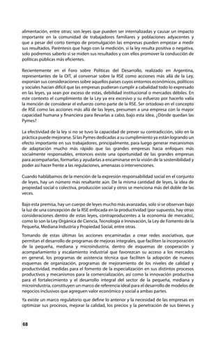 68
alimentación, entre otras; son leyes que pueden ser internalizadas y causar un impacto
importante en la comunidad de trabajadores familiares y poblaciones adyacentes y
que a pesar del corto tiempo de promulgación las empresas pueden empezar a medir
sus resultados. Paréntesis que hago con la medición, si la ley resulta positiva o negativa,
solo podremos saberlo si se miden sus resultados y con ellos promover la conducción de
políticas públicas más eficientes.
Recientemente en el Foro sobre Políticas del Desarrollo, realizado en Argentina,
representantes de la OIT, al conversar sobre la RSE como acciones más allá de la Ley,
exponían sus consideraciones sobre aquellos países cuyos entornos económicos, políticos
y sociales hacían difícil que las empresas pudieran cumplir a cabalidad todo lo expresado
en las leyes, ya sean por exceso de estas, debilidad institucional o mercados débiles. En
este contexto el cumplimiento de la Ley ya era excesivo y su esfuerzo por hacerlo valía
la mención de considerar el esfuerzo como parte de la RSE. Ser ortodoxo en el concepto
de RSE como las acciones más allá de las leyes, presumen a una empresa con la mayor
capacidad humana y financiera para llevarlas a cabo, bajo esta idea, ¿Dónde quedan las
Pymes?
La efectividad de la ley si no se tuvo la capacidad de prever su contradicción, sólo en la
práctica puede mejorarse. Si las Pymes dedicadas a su cumplimiento ya están logrando un
efecto importante en sus trabajadores, principalmente, para luego generar mecanismos
de adaptación mucho más rápido que las grandes empresas hacia enfoques más
socialmente responsables, entonces existe una oportunidad de las grandes empresas
para acompañarlas, formarlas y ayudarlas a encaminarse en la visión de la sostenibilidad y
poder así hacer frente a las regulaciones, amenazas o intervenciones.
Cuando hablábamos de la mención de la expresión responsabilidad social en el conjunto
de leyes, hay un número más resaltante aún. De la misma cantidad de leyes, la idea de
propiedad social o colectiva, producción social y otros se menciona más del doble de las
veces.
Bajo esta premisa, hay un cuerpo de leyes mucho más avanzadas, solo si se observan bajo
la luz de una concepción de la RSE enfocada en la productividad (por supuesto, hay otras
consideraciones dentro de estas leyes, contraproducentes a la economía de mercado),
como lo son la Ley Orgánica de Ciencia, Tecnología e Innovación, la Ley de Fomento de la
Pequeña, Mediana Industria y Propiedad Social, entre otras.
Tomando de estas últimas las acciones encaminadas a crear redes asociativas, que
permitan el desarrollo de programas de mejoras integrales, que faciliten la incorporación
de la pequeña, mediana y microindustria, dentro de esquemas de cooperación y
acompañamiento y escalamiento industrial que favorezcan su acceso a los mercados
en general, los programas de asistencia técnica que faciliten la adopción de nuevos
esquemas de organización, programas de mejoramiento de los niveles de calidad y
productividad, medidas para el fomento de la especialización en sus distintos procesos
productivos y mecanismos para la comercialización, así como la innovación productiva
para el fortalecimiento y el desarrollo integral del sector de la pequeña, mediana y
microindustria, constituyen un marco de referencia ideal para el desarrollo de modelos de
negocios inclusivos que agreguen valor económico y social a ambas partes.
Ya existe un marco regulatorio que define lo anterior y la necesidad de las empresas en
optimizar sus procesos, mejorar la calidad, los precios y la penetración de sus bienes y
 