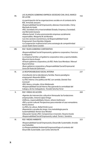 6
VII.
LAS ALIANZAS GOBIERNO-EMPRESA-SOCIEDAD CIVIL EN EL MARCO
DE LA RSE
163
•La participación de las organizaciones sociales en el contexto de la
RSE. Armando Janssens
•Responsabilidad Social Empresarial y alianzas trisectoriales. Clemy
Machado de Acedo
•RSE, Sociedad civil y trisectorialidad (Estado, Empresa y Sociedad).
José Bernardo Guevara
•Alianza Social: 10 años promoviendo empresas socialmente
responsables. Margarita M. de Montero
•Los tres sectores económicos y la Responsabilidad Social
Empresarial. Oscar Bastidas-Delgado
•La Cooperación multisectorial como estrategia de competitividad
social. Rubén Darío Canelón
VIII. RSE Y BUEN GOBIERNO CORPORATIVO 207
•Responsabilidad Social Empresarial y gobierno corporativo. Francisco
A. Vázquez G.
•La empresa familiar y el gobierno corporativo retos y oportunidades.
Mauricio García Araujo
•El buen gobierno corporativo y la RSE. Pedro Sosa Mendoza / Manuel
Reyna Giménez
•Buen gobierno corporativo y Responsabilidad Social Empresarial.
Sonia De Paola de Gathmann
IX. LA RESPONSABILIDAD SOCIAL INTERNA 237
•Conciliación de la vida laboral y familiar. Nuevo paradigma
empresarial. Alexandra Millán
•La RSC Interna: Una política de RSC con sentido. Daniela Toro
Carnevali
•RSE: Retos y virtudes. Víctor Maldonado
•Responsabilidad Social Interna: Recuperando la centralidad del
trabajo y de los trabajadores. Yonaide Sánchez Ferrer
X. RSE Y ÁREAS DE ACCIÓN 269
•Agentes de intervención cultural en Venezuela: las fundaciones
empresariales. Antonio López Ortega
•Edificios, responsabilidad y futuro. Johann Gathmann
•RSE y acción cultural. Perspectivas para entender el caso venezolano.
Karina Zavarce
•La RSE y la cultura. Rafael Arráiz Lucca
•Reputación a prueba de riesgo. Una metodología para la
Sustentabilidad. Ramón Sosa Mirabal
•Educación Social y RSC: Compromiso e inversión. Rosario Anzola
•Responsabilidad Social Empresarial y salud. Tomás J. Sanabria.
XI. RSE Y MEDIO AMBIENTE 323
•Responsabilidad Social Empresarial y Desarrollo Sustentable. Arnoldo
José Gabaldón
•La Responsabilidad Ambiental Empresarial bajo el contexto del
Desarrollo Sustentable. Juan Carlos Sánchez M.
 