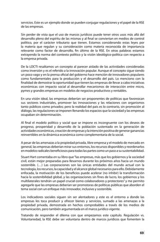 69
servicios. Este es un ejemplo donde se pueden conjugar regulaciones y el papel de la RSE
de las empresas.
Sin perder de vista que el uso de marcos jurídicos puede tener otros usos más allá del
desarrollo pleno del espíritu de las mismas y al final se conviertan en medios de control
político, por el carácter tributario que tienen. Estamos considerando estas leyes por
la materia que regulan y su consideración como materia reconocida de importancia
relevante como factor de desarrollo, fin último de la RSE. En otras palabras estamos
extrayendo la norma del contexto político y la visión ideológico-política con respecto a
la empresa privada.
De la LOCTI resaltamos un concepto al parecer aislado de las actividades consideradas
como inversión y es el referido a la innovación popular. Aunque el concepto sigue siendo
un poco vago y en la prensa oficial del gobierno hace mención de innovadores populares
como fundamentales para la producción y el desarrollo del país. Lo menciono con la
finalidad de demostrar la oportunidad que tienen las empresas de llevar a cabo iniciativas
económicas con impacto social al desarrollar mecanismos de interacción entre micro,
pymes y grandes empresas en modelos de negocios productivos y rentables.
En una visión ideal, las empresas deberían ser proponentes de políticas que favorezcan
sus sectores industriales, promover las innovaciones y las relaciones con organismos
tanto públicos como privados; pero la realidad del país es lo contrario, sin promoción al
diálogo, las regulaciones se imponen llenando los espacios que la sociedad y las empresas
ocupaban sin determinación.
Al final el modelo político y social que se impone es incongruente con los deseos de
progreso, prosperidad y desarrollo de la población sustentado en la generación de
actividadeseconómicas,creacióndeempresasylaintenciónpositivadegenerarganancias
reinvertibles en la dinámica económica como complementaria de la social.
A pesar de las amenazas a la propiedad privada, libre empresa y el modelo de mercado en
general, las empresas deberían mirar sus entornos, los recursos disponibles y reordenarlos
en modelos radicales beneficiosos para todas las partes como un paso a su sustentabilidad.
Stuart Hart comentaba en su libro que“las empresas, más que los gobiernos y la sociedad
civil, están mejor preparadas para llevarnos durante los próximos años hacia un mundo
sostenible. (…) Las corporaciones son las únicas entidades del mundo actual con la
tecnología, los recursos, la capacidad y el alcance global necesarios para ello. Debidamente
enfocada, la motivación de los beneficios puede acelerar (no inhibir) la transformación
hacia la sostenibilidad global, y las organizaciones sin fines de lucro, los gobiernos y los
multilaterales tendrán un papel crucial como colaboradores y protectores” y me permito
agregarle que las empresas deberían ser promotoras de políticas públicas que aborden el
tema social con un enfoque más innovador, inclusivo y sostenible.
Los indicadores sociales siguen sin ser alentadores y este es el entorno a donde las
empresas les toca producir y ofrecer bienes y servicios, sumado a las amenazas a la
propiedad privada, demostrada en hechos comprobables a través de los medios de
comunicación, pero también argumentada en el marco jurídico vigente.
Tratando de responder el dilema con que empezamos este capítulo. Regulación vs.
Voluntariedad, la RSE debe ser voluntaria dentro de marcos jurídicos que fomenten la
 