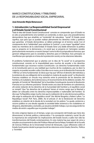 71
MARCO CONSTITUCIONAL Y TRIBUTARIO
DE LA RESPONSABILIDAD SOCIAL EMPRESARIAL
José Amando Mejía Betancourt
1. Introducción: La Responsabilidad Social Empresarial
y el Estado Social Constitucional
Toda la idea del Estado Social Constitucional consiste en comprender que el Estado no
es sólo un procedimiento sino también un contenido, es decir, que a los procedimientos
democráticos hay que añadirles un “contenido” de naturaleza “social”. El Estado social
significa, que para que se puedan realizar plenamente los derechos civiles y políticos
que garantiza el Estado democrático, se deben prolongar en el terreno social. Con el
componente de la “solidaridad” para satisfacer la “justicia”; y una mayor “igualdad” entre
todos los miembros de la colectividad. El Estado tiene una doble dimensión: la política
que se proyecta en la democracia; y la social que se proyecta en “principios sociales
particularmente necesarios a nuestro tiempo”como lo dice la jurisprudencia francesa, que
generan obligaciones para la sociedad y derechos para el individuo. Esos principios se
manifiestan por ejemplo en el área de la protección social y en las relaciones laborales.
El problema fundamental que se plantea con la idea de “lo social” en la perspectiva
constitucional, consiste en la imposibilidad para muchos de acceder a los derechos
fundamentales que reconoce nuestra Constitución. Los derechos fundamentales están
en la Constitución pero es una realidad que muchos de los ciudadanos, por no decir la
mayoría, no pueden acceder a ellos. Esta idea no es nueva, ya en la Revolución Francesa de
1789 fue un tema fundamental. Se decía que hay que “afirmar el derecho del individuo y
la existencia de una obligación de la sociedad en materia de ayuda social”. La Revolución
Francesa establece un vínculo muy estrecho entre la promoción de los derechos del
hombre y el ciudadano, de la democracia y el reconocimiento de los deberes sociales. Por
ejemplo, el Comité de “Mendicidad” de la Asamblea Constituyente durante la Revolución
Francesa en sus informes proclama:“Donde existe una clase de hombres sin subsistencia,
ahí existe violación de los derechos de la humanidad (del hombre) y el equilibrio social
se rompió”. Que “los derechos de la pobreza” tienen el mismo rango que la libertad y
deben ser colocados entre los derechos imprescriptibles e inalienables del hombre. Se
dice que“la República exige mucho más que la realización de la sola democracia política,
ella exige la realización de la República social” (Ver Michel Borgetto y Robert Lafore. “La
Republique Social”. PUF. París, 2000). Así el artículo 21 de la Declaración de Derechos
establece en relación de la deuda de la sociedad con los pobres: “La ayuda, asistencia y
socorro público es una deuda sagrada; la sociedad debe asistencia a los ciudadanos en
desgracia, abandonados y excluidos, ya sea procurándole trabajo, o ya sea asegurando los
medios de existir a aquellos que no puedan trabajar”.
De estos orígenes lejanos en el tiempo, surge una concepción del Estado que tiene dos
dimensiones: la formal, política y democrática. Y la concepción material y social. De ahí
la importancia de comprender las implicaciones del Estado Social y cuáles han sido las
transformaciones del Estado contemporáneo. En esta materia hay que seguir de cerca y
estudiar acuciosamente la obra del Profesor Manuel García Pelayo, fundador de la Escuela
de Ciencias Políticas de la Universidad Central de Venezuela, cuyas reflexiones sobre el
Estado Social parten desde la perspectiva de las relaciones entre Estado, Derecho, Política
y Sociedad.
 