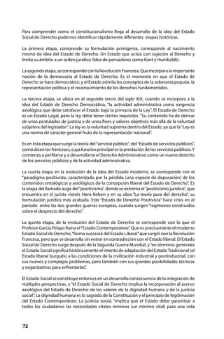 72
Para comprender como el constitucionalismo llega al desarrollo de la idea del Estado
Social de Derecho podemos identificar rápidamente diferentes etapas históricas.
La primera etapa, comprende su formulación primigenia, corresponde al nacimiento
mismo de idea del Estado de Derecho. Un Estado que actúa con sujeción al Derecho y
limita su ámbito a un orden jurídico (Idea de pensadores como Kant y Humboldt).
Lasegundaetapa,secorrespondeconlaRevoluciónFrancesa.Queincorporalaimportante
noción de la democracia al Estado de Derecho. Es el momento en que el Estado de
Derecho se hace democrático; y el Estado asimila los conceptos de la soberanía popular, la
representación política y el reconocimiento de los derechos fundamentales.
La tercera etapa, se ubica en el segundo tercio del siglo XIX, cuando se incorpora a la
idea del Estado de Derecho Democrático, “la actividad administrativa como exigencia
axiológica que debe satisfacer el Estado bajo la primacía de la Ley”. El Estado de Derecho
es un Estado Legal, pero la ley debe tener ciertos requisitos. “Su contenido ha de derivar
de unos postulados de justicia y de unos fines y valores objetivos más allá de la voluntad
subjetiva del legislador”. La ley es la voluntad suprema dentro del Estado, ya que la“Ley es
una norma de carácter general fruto de la representación nacional”.
Es en esta etapa que surge la teoría del“servicio público”; del“Estado de servicios públicos”,
como dicen los franceses, cuya función principal es la prestación de los servicios públicos.Y
comienza a perfilarse y a desarrollarse el Derecho Administrativo como un nuevo derecho
de los servicios públicos y de la actividad administrativa.
La cuarta etapa en la evolución de la idea del Estado moderno, se corresponde con el
“paradigma positivista, caracterizado por la pérdida (una especie de depuración) de los
contenidos ontológicos y axiológicos de la concepción liberal del Estado de Derecho”. Es
la etapa del llamado auge del“positivismo”, donde se extrema el“positivismo jurídico”, que
encuentra en el jurista vienés Hans Kelsen y en su obra “La teoría pura del derecho”, su
formulación jurídica más acabada. Este “Estado de Derecho Positivista” hace crisis en el
período entre las dos grandes guerras europeas, cuando surgen “regímenes construidos
sobre el desprecio del derecho”.
La quinta etapa, de la evolución del Estado de Derecho se corresponde con lo que el
Profesor García Pelayo llama el“Estado Contemporáneo”. Que es precisamente el moderno
Estado Social de Derecho,“forma sucesora del Estado Liberal”que surgió con la Revolución
Francesa, pero que se desarrolla sin entrar en contradicción con el Estado liberal. El Estado
Social de Derecho surge después de la Segunda Guerra Mundial, y“en términos generales
el Estado Social significa históricamente el intento de adaptación del EstadoTradicional (el
Estado liberal burgués) a las condiciones de la civilización industrial y postindustrial, con
sus nuevos y complejos problemas, pero también con sus grandes posibilidades técnicas
y organizativas para enfrentarlas”.
El Estado Social se constituye entonces en un desarrollo consecuencia de la integración de
múltiples perspectivas, y “el Estado Social de Derecho implica la incorporación al acervo
axiológico del Estado de Derecho de los valores de la dignidad humana y de la justicia
social”. La dignidad humana es lo sagrado de la Constitución y el principio de legitimación
del Estado Contemporáneo. La justicia social, “implica que el Estado debe garantizar a
todos los ciudadanos las necesidades vitales mínimas (un mínimo vital) para una vida
 