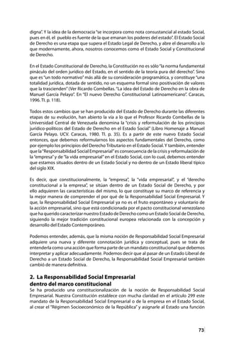 73
digna”. Y la idea de la democracia “se incorpora como nota consustancial al estado Social,
pues en él, el pueblo es fuente de la que emanan los poderes del estado”. El Estado Social
de Derecho es una etapa que supera el Estado Legal de Derecho, y abre el desarrollo a lo
que modernamente, ahora, nosotros conocemos como el Estado Social y Constitucional
de Derecho.
En el Estado Constitucional de Derecho, la Constitución no es sólo“la norma fundamental
pináculo del orden jurídico del Estado, en el sentido de la teoría pura del derecho”. Sino
que es “un todo normativo” más allá de su consideración programática, y constituye “una
totalidad jurídica, dotada de sentido, no un esquema formal sino positivación de valores
que la trascienden” (Ver Ricardo Combellas. “La idea del Estado de Derecho en la obra de
Manuel García Pelayo”. En “El nuevo Derecho Constitucional Latinoamericano”. Caracas,
1996. TI. p. 118).
Todos estos cambios que se han producido del Estado de Derecho durante las diferentes
etapas de su evolución, han abierto la vía a lo que el Profesor Ricardo Combellas de la
Universidad Central de Venezuela denomina la “crisis y reformulación de los principios
jurídico-políticos del Estado de Derecho en el Estado Social” (Libro Homenaje a Manuel
García Pelayo. UCV. Caracas, 1980. TI. p. 35). Es a partir de este nuevo Estado Social
entonces, que debemos reformularnos los aspectos fundamentales del Derecho, como
por ejemplo los principios del Derecho Tributario en el Estado Social. Y también, entender
que la“Responsabilidad Social Empresarial”es consecuencia de la crisis y reformulación de
la “empresa” y de “la vida empresarial” en el Estado Social, con lo cual, debemos entender
que estamos situados dentro de un Estado Social y no dentro de un Estado liberal típico
del siglo XIX.
Es decir, que constitucionalmente, la “empresa”, la “vida empresarial”, y el “derecho
constitucional a la empresa”, se sitúan dentro de un Estado Social de Derecho, y por
ello adquieren las características del mismo, lo que constituye su marco de referencia y
la mejor manera de comprender el por qué de la Responsabilidad Social Empresarial. Y
que, la Responsabilidad Social Empresarial ya no es el fruto espontáneo y voluntario de
la acción empresarial, sino que está condicionada por el pacto constitucional venezolano
que ha querido caracterizar nuestro Estado de Derecho como un Estado Social de Derecho,
siguiendo la mejor tradición constitucional europea relacionada con la concepción y
desarrollo del Estado Contemporáneo.
Podemos entender, además, que la misma noción de Responsabilidad Social Empresarial
adquiere una nueva y diferente connotación jurídica y conceptual, pues se trata de
entenderla como una acción que forma parte de un mandato constitucional que debemos
interpretar y aplicar adecuadamente. Podemos decir que al pasar de un Estado Liberal de
Derecho a un Estado Social de Derecho, la Responsabilidad Social Empresarial también
cambió de manera definitiva.
2. La Responsabilidad Social Empresarial
dentro del marco constitucional
Se ha producido una constitucionalización de la noción de Responsabilidad Social
Empresarial. Nuestra Constitución establece con mucha claridad en el artículo 299 este
mandato de la Responsabilidad Social Empresarial o de la empresa en el Estado Social,
al crear el “Régimen Socioeconómico de la República” y asignarle al Estado una función
 