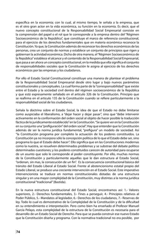 74
específica en la economía; con lo cual, al mismo tiempo, le señala a la empresa, que
es el otro gran actor en la vida económica, su función en la economía. Es decir, que el
nuevo concepto constitucional de la Responsabilidad Social Empresarial consiste en
la comprensión del papel o el rol que le corresponde a la empresa dentro del “Régimen
Socioeconómico de la República”, que constituye el marco de referencia constitucional,
para el ejercicio de los derechos fundamentales que en materia económica reconoce la
Constitución.Ya que, la Constitución además de reconocer los derechos económicos de las
personas, crea un conjunto de normas y establece un conjunto de principios que rigen y
gobiernan la actividad económica. Dicho de otra manera, el“Régimen Socioeconómico de
la República”establece el alcance y el contenido de la Responsabilidad Social Empresarial,
que pasa a ser ahora un concepto constitucional, en la medida que ella significa el conjunto
de responsabilidades sociales que la Constitución le asigna al ejercicio de los derechos
económicos por las empresas y los ciudadanos.
Por ello el Estado Social Constitucional constituye una manera de plantear el problema
de la Responsabilidad Social Empresarial desde otro lugar y bajo nuevos parámetros
constitucionales y conceptuales. La cual forma parte de la“corresponsabilidad”que existe
entre el Estado y la sociedad civil dentro del régimen socioeconómico de la República
y que está expresamente señalado en el artículo 326 de la Constitución. Principio que
se reafirma en el artículo 135 de la Constitución cuando se refiere particularmente a la
responsabilidad social de los ciudadanos.
Señala la doctrina sobre el Estado Social, la idea de que el Estado no debe limitarse
como auspiciaba el liberalismo, a “dejar hacer y dejar pasar”, sino que “debe intervenir
activamente en la conformación del orden social al objeto de hacer posible la traducción
fáctica de lo jurídicamente establecido”en la Constitución.“Se quiere ver en la Constitución
en su conjunto una“prefiguración”del orden social”. Hay que entender que la Constitución
además de ser la norma jurídica fundamental, “prefigura” un modelo de sociedad. Así
“la Constitución programa por completo la actuación de los poderes constituidos. La
Constitución ya no incorpora sólo la concepción política de lo que el Estado debe ser, sino
programa lo que el Estado debe hacer”. Ello significa que en las Constituciones modernas
como la nuestra, se resuelven determinados problemas y se substrae del debate político
determinadas cuestiones; y los poderes constituidos carecen de autoridad para ocuparse
de un asunto que solo le corresponde al poder constituyente. Por ello, muchas normas
de la Constitución y particularmente aquellas que le dan estructura al Estado Social,
“ordenan, sin mas, la consecución de un fin”. Es la consecuencia constitucional básica del
tránsito del Estado Liberal al Estado Social. Frente al abstencionismo estatal propio del
Estado Liberal, se produce una creciente intervención en el Estado Social. Este imperativo
intervencionista se traduce en normas constitucionales dotadas de una estructura
singular y en una mayor complejidad de la Constitución, muy distintas a la norma jurídica
constitucional“tradicional”(Bastida).
En la nueva estructura constitucional del Estado Social, encontramos así: 1.- Valores
superiores, 2.- Derechos fundamentales, 3.- Fines a perseguir, 4.- Principios relativos al
Poder Público, 5.- Mandatos al legislador, 6.- Derechos de los ciudadanos, 7.- Reservas de
ley. Todo lo cual es demostrativo de la Complejidad de la Constitución y de la dificultad
en su entendimiento e interpretación. Pero como bien ha enseñado el Profesor Manuel
García Pelayo, esta complejidad de la estructura de la Constitución es necesaria para el
desarrollo de un Estado Social de Derecho. Para que se pueda construir ese nuevo Estado
que la Constitución diseña y programa. Con la normativa tradicional no era posible, por
 