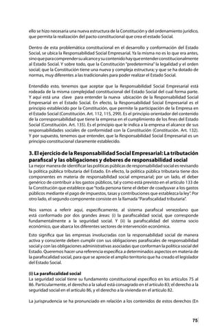 75
ello se hizo necesaria una nueva estructura de la Constitución y del ordenamiento jurídico,
que permita la realización del pacto constitucional que crea el estado Social.
Dentro de esta problemática constitucional en el desarrollo y conformación del Estado
Social, se ubica la Responsabilidad Social Empresarial. Ya la misma no es lo que era antes,
sinoqueparacomprendersualcanceysucontenidohayqueentenderconstitucionalmente
al Estado Social. Y sobre todo, que la Constitución “predetermina” la legalidad y el orden
social; que la Constitución tiene una nueva y compleja estructura; y que se ha dotado de
normas, muy diferentes a las tradicionales para poder realizar el Estado Social.
Entendido esto, tenemos que aceptar que la Responsabilidad Social Empresarial está
rodeada de la misma complejidad constitucional del Estado Social del cual forma parte.
Y aquí está una clave para entender la nueva ubicación de la Responsabilidad Social
Empresarial en el Estado Social. En efecto, la Responsabilidad Social Empresarial es el
principio establecido por la Constitución, que permite la participación de la Empresa en
el Estado Social (Constitución. Art. 112, 115, 299). Es el principio orientador del contenido
de la corresponsabilidad que tiene la empresa en el cumplimiento de los fines del Estado
Social (Constitución. Art. 135). Es el principio que le indica a la empresa el alcance de sus
responsabilidades sociales de conformidad con la Constitución (Constitución. Art. 132).
Y por supuesto, tenemos que entender, que la Responsabilidad Social Empresarial es un
principio constitucional claramente establecido.
3.ElejerciciodelaResponsabilidadSocialEmpresarial:Latributación
parafiscal y las obligaciones y deberes de responsabilidad social
La mejor manera de identificar las políticas públicas de responsabilidad social es revisando
la política pública tributaria del Estado. En efecto, la política pública tributaria tiene dos
componentes en materia de responsabilidad social empresarial; por un lado, el deber
genérico de contribuir a los gastos públicos, tal y como está previsto en el artículo 133 de
la Constitución que establece que“toda persona tiene el deber de coadyuvar a los gastos
públicos mediante el pago de impuestos, tasas y contribuciones que establezca la ley”. Por
otro lado, el segundo componente consiste en la llamada“Parafiscalidad tributaria”.
Nos vamos a referir aquí, específicamente, al sistema parafiscal venezolano que
está conformado por dos grandes áreas: (i) la parafiscalidad social, que corresponde
fundamentalmente a la seguridad social. Y (ii) la parafiscalidad del sistema socio
económico, que abarca los diferentes sectores de intervención económica.
Esto significa que las empresas involucradas con la responsabilidad social de manera
activa y consciente deben cumplir con sus obligaciones parafiscales de responsabilidad
social y con las obligaciones administrativas asociadas que conforman la política social del
Estado. Queremos hacer una referencia específica a determinados aspectos en materia de
la parafiscalidad social, para que se aprecie el amplio territorio que ha creado el legislador
del Estado Social.
(i) La parafiscalidad social
La seguridad social tiene su fundamento constitucional específico en los artículos 75 al
86. Particularmente, el derecho a la salud está consagrado en el artículo 83; el derecho a la
seguridad social en el artículo 86, y el derecho a la vivienda en el artículo 82.
La jurisprudencia se ha pronunciado en relación a los contenidos de estos derechos (En
 