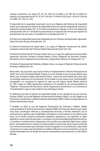 76
relación al derecho a la salud: TSJ. SC. Nº 1505 de 5-6-2003, y Nº 487 de 6-4-2004. En
relación a la seguridad social: TSJ. SC. Nº 1197 de 17-10-00; Nº 3013 de 2-12-02; Nº 1505 de
5-6-2003; Nº 3 de 25-1-05).
El desarrollo de la seguridad social parte de la Ley Orgánica del Sistema de Seguridad
Social, que entiende por Sistema de Seguridad Social el conjunto integrado de sistemas y
regímenes prestacionales (Art. 5). El sistema prestacional agrupa a uno o más regímenes
prestacionales (Art. 6). Y el régimen prestacional es el conjunto de normas que regulan las
prestaciones con las cuales se atenderán las contingencias (Art. 7).
El Sistema de Seguridad Social está integrado por los Sistemas prestacionales siguientes:
Salud, Previsión Social y Vivienda (Art. 19).
El Sistema Prestacional de Salud tiene a su cargo el “Régimen Prestacional de Salud”,
mediante el desarrollo del“Sistema Público Nacional de Salud”(Art. 20).
El Sistema Prestacional de Previsión Social, tiene a su cargo los regímenes prestacionales
siguientes: Servicios Sociales al Adulto Mayor y Otras Categorías de Personas; Empleo;
Pensiones y Otras Asignaciones Económicas; y Seguridad y Salud en el Trabajo (Art. 21).
El Sistema Prestacional de Vivienda y Hábitat, tiene a su cargo el Régimen Prestacional de
Vivienda y Hábitat (Art. 22).
Ahora bien, hay que decir, que hasta la fecha el importantísimo “Sistema Prestacional de
Salud” aún no ha sido desarrollado. Porque no se ha dictado la Ley correspondiente que
debe crear el Sistema Público Nacional de Salud, a pesar de existir desde hace diez años
un mandato expreso en la Constitución. Se ha creado en esta materia una“transitoriedad”
inaceptable y se mantiene en vigencia la vieja Ley del Seguro Social (Última reforma
en 1991, luego en 2008). Igualmente, tampoco se ha dictado la Ley correspondiente al
“Régimen Prestacional de Pensiones y Otras Asignaciones Económicas”, y se mantiene la
“transitoriedad”y rige en esta materia la Ley del Seguro Social.
En definitiva, de todo el Sistema de Seguridad Social, se han dictado la Ley de Servicios
Sociales (2005); la Ley del Régimen Prestacional de Empleo (2005); y la Ley Orgánica de
Prevención, Condiciones y Medio Ambiente del Trabajo (2005). Todas correspondientes al
Sistema de Previsión Social.
Y también se dictó la Ley del Régimen Prestacional de Vivienda y Hábitat (2008);
correspondiente al Sistema de Vivienda y Hábitat (2008). Pero hay que observar que todas
estas leyes constituyen reformas y actualizaciones de leyes y normas anteriores; con lo
cual queremos significar que el legislador venezolano en esta materia, en los últimos diez
años, no ha hecho ninguna innovación legislativa significativa y ha reducido su labor
legislativa a hacer reformas parciales, a consagrar una transitoriedad indefinida del sistema
y a cambiar el nombre de las instituciones. Ha asumido una actitud de“dejar hacer y dejar
pasar”, particularmente en relación al sistema público nacional de salud, lo que constituye
una inmensa frustración para el Estado Social consagrado en la Constitución, sobre todo
si tenemos en cuenta, que tal actitud no se debe a falta de recursos económicos, ya que el
Estado Venezolano los ha tenido de manera extraordinaria, precisamente en esta última
década.
 