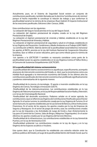 77
Actualmente, pues, en el Sistema de Seguridad Social existen un conjunto de
contribuciones parafiscales, también llamadas por la doctrina“contribuciones de nómina”,
porque el hecho imponible lo constituye la relación de trabajo y que conforman la
parafiscalidad social en la nómina de las empresas (Ruan Gabriel. El impacto Institucional
de las exacciones parafiscales. Ediciones Líber. Caracas, 2008).
Estas contribuciones son las siguientes:
-La cotización del Seguro Social prevista en la Ley del Seguro Social.
-La cotización del régimen prestacional de empleo, creada en la Ley del Régimen
Prestacional de Empleo.
-La cotización al régimen prestacional de vivienda y hábitat, establecida en la Ley del
Régimen Prestacional de Vivienda y Hábitat.
-La cotización al régimen prestacional de seguridad y salud en el trabajo, establecida en
la Ley Orgánica de Prevención, Condiciones y Medio Ambiente en el Trabajo (LOPCYMAT).
-La contribución al INCES. Además dentro de la parafiscalidad social debemos mencionar
los aportes al INCES, prevista en la Ley del Instituto Nacional de Cooperación Educativa
Socialista. Que se refiere al sector educativo, pero que como tributo grava la nómina de
la empresa.
-Los aportes a la LOCTICSEP. Y también es necesario considerar como parte de la
parafiscalidad social, los aportes establecidos en la Ley Orgánica Contra el Tráfico Ilícito y
el Consumo de Sustancias Estupefacientes (LOCTICSEP).
(ii) La parafiscalidad del sistema socioeconómico
La parafiscalidad del sistema socioeconómico es aquella que, específicamente, acompaña
al proceso de intervención económica del Estado, es decir, que la encontramos como una
medida fiscal agregada a la intervención económica del Estado. En los últimos años las
contribuciones parafiscales de intervención económica han proliferado significativamente
y podemos sistematizarlas de la siguiente manera:
-Parafiscalidad de la ciencia y la tecnología. El aporte e inversión establecidos en la Ley
Orgánica de Ciencia, Tecnología e Innovación (LOCTI).
-Parafiscalidad de las telecomunicaciones. Las contribuciones establecidas en la Ley
OrgánicadeTelecomunicaciones;enlaLeydeResponsabilidadSocialenRadioyTelevisión;
y en la Ley de Cinematografía Nacional.
-Parafiscalidad del desarrollo económico. Podemos señalar en el sector agrícola, las
contribucionesaqueserefierelaLeyOrgánicadeContribucionesParafiscalesparaelSector
Agrícola. En el sector turismo, la contribución creada por la Ley Orgánica de Turismo. En el
sector bancario, los aportes establecidos por la Ley General de Bancos y Otras Instituciones
Financieras. En el sector de los seguros, los aportes creados por la Ley de Empresas de
Seguros y Reaseguros. En el sector de juegos de envite y azar, las contribuciones creadas
por la Ley de Impuestos a las Actividades de Juego de Envite y Azar (Anteriormente la
Ley para el Control de los Casinos, Salas de Bingo y Máquinas Traganíqueles). En el sector
eléctrico, los aportes creados por la Ley Orgánica del Servicio Eléctrico.
-Parafiscalidad de la infraestructura. Las contribuciones establecidas en la Ley General de
Puertos y en la Ley de Aeronáutica Civil.
-Parafiscalidad ambiental. Las contribuciones creadas en la Ley de Aguas y en la Ley
Orgánica de los Espacios acuáticos e Insulares.
Esto quiere decir, que la Constitución ha establecido una estrecha relación entre las
políticas públicas del Estado y el auge de la parafiscalidad dentro del Estado Social, que ha
 