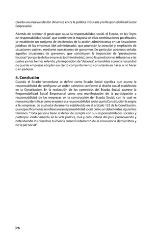 78
creado una nueva relación dinámica entre la política tributaria y la Responsabilidad Social
Empresarial.
Además de ordenar el gasto que causa la responsabilidad social, el Estado, en las “leyes
de responsabilidad social”, que contienen la mayoría de ellas contribuciones parafiscales,
se establecen un conjunto de incidencias de la acción administrativa en las situaciones
jurídicas de las empresas (del administrado), que provocan la creación y ampliación de
situaciones pasivas, mediante operaciones de gravamen. En particular podemos señalar
aquellas situaciones de gravamen, que constituyen la imposición de “prestaciones
forzosas”por parte de las empresas (administrados), como las prestaciones tributarias a las
cuales ya nos hemos referido; y la imposición de“deberes”, entendidos como la necesidad
de que las empresas adopten un cierto comportamiento consistente en hacer o no hacer
o en padecer.
4. Conclusión
Cuando el Estado venezolano se define como Estado Social significa que asume la
responsabilidad de configurar un orden colectivo conforme al diseño social establecido
en la Constitución. En la realización de los cometidos del Estado Social, aparece la
Responsabilidad Social Empresarial como una manifestación de la participación y
responsabilidad de las empresas en la construcción del Estado Social, con lo cual es
necesario,identificarcomoseejerceesaresponsabilidadsocialquelaConstituciónleasigna
a las empresas. Lo cual está claramente establecido en el artículo 132 de la Constitución,
queespecíficamenteserefiereaesaresponsabilidadsocialcomoundeberenlossiguientes
términos: “Toda persona tiene el deber de cumplir con sus responsabilidades sociales y
participar solidariamente en la vida política, civil y comunitaria del país, promoviendo y
defendiendo los derechos humanos como fundamento de la convivencia democrática y
de la paz social”.
 