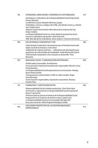 7
XII. ESTÁNDARES, INDICADORES Y MEMORIA DE SOSTENIBILIDAD 337
•Estándares e indicadores de la Responsabilidad Social Empresarial.
Dennys Montoto
•La Mentoría Social. Elizabeth Martínez Lozada
•Estándares, normas y códigos de la RSE: ¿De dónde vienen y a dónde
van? Isabel Lorenz
•Balance Social, Herramienta informativa de la empresa de hoy.
Oralyn Caldera
•La Responsabilidad Social una visión desde la perspectiva de las
normas e indicadores de gestión. Perla Puterman
•RSE: Más allá de los Indicadores. Rocío Guijarro / Xiomara Zambrano
XIII. VOLUNTARIADO CORPORATIVO Y RSE 385
•Voluntariado Corporativo: Herramienta para el fortalecimiento del
tejido social de la empresa. Carlos Rivas
•Hablando de mejores prácticas… Indicadores de desempeño para
programas de voluntariado de empleados. Iraida Manzanilla Guerra
•Voluntariado Corporativo: Una ruta para su desarrollo. Thais
Bonsanto
XIV. MERCADEO SOCIAL Y COMUNICACIÓN RESPONSABLE 405
•El Mercadeo Sustentable. Ana Martínez
•Comunicación empresarial socialmente responsable: Difusión veraz.
Anaíz Quevedo
•La Responsabilidad Social Empresarial y la comunicación. Rodrigo
Aaron Núñez Serfaty
•Transparencia y autenticidad: La RSE en redes sociales. Roger
Santodomingo
•Comunicación responsable y reputación corporativa. Roxanys
Paredes Rivas
XV. FORMACIÓN Y CAPACITACIÓN EN RSE 443
•Responsabilidad Social y talento productivo. César Peña Vigas
•Formación y capacitación en Responsabilidad Social Empresarial.
Eliseo H. Sarmiento
•Premisas básicas para la enseñanza de la Responsabilidad Social
Empresarial en el contexto de América Latina. Isabel Licha
•La Responsabilidad Social y la Universidad del Siglo XXI.
Sary Levy-Carciente / María Angelina Rodríguez Gallad
XVI.
UNA VISIÓN PROSPECTIVA DE LAS RESPONSABILIDADES
EMPRESARIALES
473
 