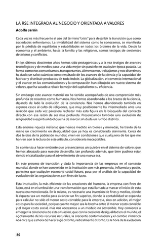 80
LA RSE INTEGRADA AL NEGOCIO Y ORIENTADA A VALORES
Adolfo Jarrín
Cada vez es más frecuente el uso del término“crisis”para describir la transición que como
sociedades enfrentamos. La inviabilidad del sistema como lo conocemos, se manifiesta
por la pérdida de equilibrios y estabilidades en todos los órdenes de la vida. Desde la
economía y el ambiente, hasta la familia y las religiones, somos testigos de crecientes
deterioros y conflictos.
En los últimos doscientos años hemos sido protagonistas y a la vez testigos de avances
tecnológicos y de medios para una vida mejor sin paralelo en cualquier época pasada. La
forma como nos comunicamos, transportamos, alimentamos, trabajamos y nos divertimos
ha dado un salto cuántico como resultado de los avances de la ciencia y la capacidad de
fabricar y distribuir productos de toda índole. La globalización, el comercio internacional
y el avance en las comunicaciones y la computación han dibujado un nuevo sistema de
valores, que ha sacado a relucir lo mejor del capitalismo: su eficiencia.
Sin embargo este avance material no ha venido acompañado de una comprensión más
profunda de nosotros como humanos. Nos hemos abandonado a los brazos de la ciencia,
dejando de lado la evolución de la conciencia. Nos hemos abandonado también en
algunos casos al culto de religiones, que muy posiblemente ha intermediado ante una
relación que cada vez pareciera rechazar más esta figura en la búsqueda del contacto
directo con esa razón de ser más profunda. Presenciamos también una evolución de
religiosidad a espiritualidad que ha de marcar sin duda un rumbo distinto.
Esta enorme riqueza material, que hemos medido en bienes y monedas, ha traído de la
mano un crecimiento en desigualdad que ya hoy es considerado alarmante. Cerca de
dos tercios de la población mundial, viven en condiciones que cualquiera de los que me
honren con la lectura de este artículo, consideraría inaceptables.
Se comienza a hacer evidente que presenciamos un quiebre en el sistema de valores que
hemos abrazado para nuestro desarrollo, tan profundo además, que bien pudiera estar
siendo el catalizador para el advenimiento de una nueva era.
En este proceso de transición y dada la importancia de las empresas en el contexto
mundial, donde se han convertido en la institución con más presencia, influencia y poder,
pareciera que cualquier escenario social futuro, pasa por el análisis de la capacidad de
evolución de las organizaciones con fines de lucro.
Esta institución, la más eficiente de las creaciones del humano, la empresa con fines de
lucro, está en el umbral de una transformación que está llamada a marcar el inicio de esta
nueva era mencionada. En la misma, es necesario una inversión de fines y medios, donde
la riqueza sea un medio para alcanzar un fin superior, donde la contabilidad se expanda
para calcular no sólo el menor costo contable para la empresa, sino en adición, el mejor
costo para la sociedad, porque cuanto mayor sea la brecha entre el menor costo contable
y el mejor costo social, más nos acercamos a un modelo no sostenible. Hoy comienza a
emerger la conciencia de esta situación, que con la creciente desigualdad en el mundo, el
agotamiento de los recursos naturales, la creciente contaminación y el cambio climático
nos dice que es hora de hacer algo distinto, radicalmente distinto. Es la hora de la evolución
 