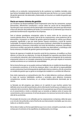83
jurídica, en su evolución, necesariamente ha de cuestionar sus modelos mentales, esos
que hemos heredado desde la Revolución Industrial, para dar forma a un nuevo modelo
de gestión gerencial, más abarcador y balanceado, en resumen un modelo de gestión que
honre la vida.
Hacia un nuevo sistema de gestión
Las iniciativas de Responsabilidad Social Empresarial como hoy las conocemos, aunque
bienvenidas, difícilmente contribuirán a actuar sobre las causas de los desequilibrios.
Servirán para crear conciencia de los desarreglos mencionados, pero temo que desvirtúen
el foco de atención del problema de fondo y se conviertan en un elemento que retrase la
profunda transformación requerida en las empresas.
Será al abrazar paradigmas emergentes sobre la nueva visión de los recursos que
nuestro planeta ofrece, de la gente y del rol de las corporaciones, como podremos dar la
bienvenida e incorporar un modelo de gestión gerencial basado en valores que ofrezca
propósito, significado y que por tanto genere riqueza económica y social de manera
sustentable. Se impone entonces una pausa para cuestionar y desinstalar los paradigmas
predominantes y comenzar a internalizar una visión de individuos, empresas, naturaleza y
estructuras sociales, que parte de modelos mentales mas abarcadores, y contribuya a dar
forma entonces al modelo de gestión gerencial emergente mencionado.
Hemos de repensar el modelo de inserción social de las empresas, al modificar sus fines
últimos y el tono de sus relaciones. Se trata de despedir los supuestos que dieron forma
a la revolución industrial y dar la bienvenida a los conceptos emergentes de la evolución
empresarial, ahora en un concepto netamente humanista, pero que respete el necesario
sentido económico en un contexto de sostenibilidad.
De la misma forma que no se puede continuar hablando de un modelo de desarrollo que
es netamente económico, el rol de las empresas debe ir más allá de la responsabilidad
social y evolucionar hacia la búsqueda de significado interno y externo, a fin de convertirse
en modelo de gestión que su gente se encargará de modelar en su ámbito de influencia.
Esta visión representa un extraordinario reto. Por un lado debemos continuar utilizando
lo mejor de nuestras habilidades analíticas y racionales, pero debemos incorporar
competencias sociales humanistas, en un campo tradicionalmente dominado por la
ciencia.
La llamada era del progreso, que abarca en mi opinión lo que muchos autores han
definido como la era del conocimiento y de la información ha de buscar un balance con la
evolución de la conciencia. Marco distancia con los que piensan que el futuro está basado
en el conocimiento e invito a entender que se necesita un balance entre el avance del
conocimiento y de la conciencia. Es la hora de poner a la ciencia al servicio de la vida y no
sólo de los accionistas.
El concepto de recursos a ser utilizados por las corporaciones o empresas, debe dar paso
a un vínculo más profundo y real, el hecho de una interconexión inevitable, que nos une a
todos en un destino común.
De la vida en todas sus formas aprendemos que no es crecer, competir y acumular. La vida
se basa por el contrario en los equilibrios, la colaboración y la entrega.
 