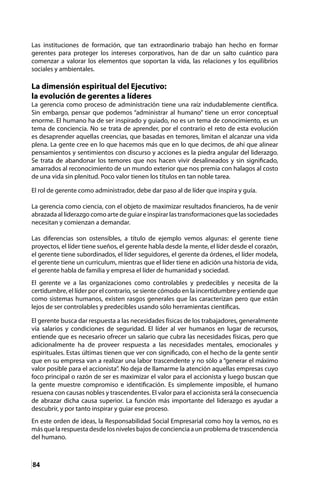 84
Las instituciones de formación, que tan extraordinario trabajo han hecho en formar
gerentes para proteger los intereses corporativos, han de dar un salto cuántico para
comenzar a valorar los elementos que soportan la vida, las relaciones y los equilibrios
sociales y ambientales.
La dimensión espiritual del Ejecutivo:
la evolución de gerentes a líderes
La gerencia como proceso de administración tiene una raíz indudablemente científica.
Sin embargo, pensar que podemos “administrar al humano” tiene un error conceptual
enorme. El humano ha de ser inspirado y guiado, no es un tema de conocimiento, es un
tema de conciencia. No se trata de aprender, por el contrario el reto de esta evolución
es desaprender aquellas creencias, que basadas en temores, limitan el alcanzar una vida
plena. La gente cree en lo que hacemos más que en lo que decimos, de ahí que alinear
pensamientos y sentimientos con discurso y acciones es la piedra angular del liderazgo.
Se trata de abandonar los temores que nos hacen vivir desalineados y sin significado,
amarrados al reconocimiento de un mundo exterior que nos premia con halagos al costo
de una vida sin plenitud. Poco valor tienen los títulos en tan noble tarea.
El rol de gerente como administrador, debe dar paso al de líder que inspira y guía.
La gerencia como ciencia, con el objeto de maximizar resultados financieros, ha de venir
abrazada al liderazgo como arte de guiar e inspirar las transformaciones que las sociedades
necesitan y comienzan a demandar.
Las diferencias son ostensibles, a título de ejemplo vemos algunas: el gerente tiene
proyectos, el líder tiene sueños, el gerente habla desde la mente, el líder desde el corazón,
el gerente tiene subordinados, el líder seguidores, el gerente da órdenes, el líder modela,
el gerente tiene un curriculum, mientras que el líder tiene en adición una historia de vida,
el gerente habla de familia y empresa el líder de humanidad y sociedad.
El gerente ve a las organizaciones como controlables y predecibles y necesita de la
certidumbre, el líder por el contrario, se siente cómodo en la incertidumbre y entiende que
como sistemas humanos, existen rasgos generales que las caracterizan pero que están
lejos de ser controlables y predecibles usando sólo herramientas científicas.
El gerente busca dar respuesta a las necesidades físicas de los trabajadores, generalmente
vía salarios y condiciones de seguridad. El líder al ver humanos en lugar de recursos,
entiende que es necesario ofrecer un salario que cubra las necesidades físicas, pero que
adicionalmente ha de proveer respuesta a las necesidades mentales, emocionales y
espirituales. Estas últimas tienen que ver con significado, con el hecho de la gente sentir
que en su empresa van a realizar una labor trascendente y no sólo a “generar el máximo
valor posible para el accionista”. No deja de llamarme la atención aquellas empresas cuyo
foco principal o razón de ser es maximizar el valor para el accionista y luego buscan que
la gente muestre compromiso e identificación. Es simplemente imposible, el humano
resuena con causas nobles y trascendentes. El valor para el accionista será la consecuencia
de abrazar dicha causa superior. La función más importante del liderazgo es ayudar a
descubrir, y por tanto inspirar y guiar ese proceso.
En este orden de ideas, la Responsabilidad Social Empresarial como hoy la vemos, no es
másquelarespuestadesdelosnivelesbajosdeconcienciaaunproblemadetrascendencia
del humano.
 