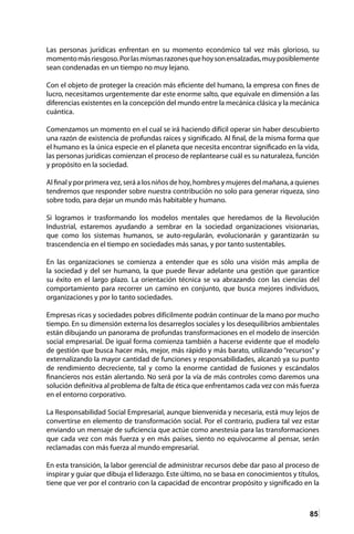 85
Las personas jurídicas enfrentan en su momento económico tal vez más glorioso, su
momentomásriesgoso.Porlasmismasrazonesquehoysonensalzadas,muyposiblemente
sean condenadas en un tiempo no muy lejano.
Con el objeto de proteger la creación más eficiente del humano, la empresa con fines de
lucro, necesitamos urgentemente dar este enorme salto, que equivale en dimensión a las
diferencias existentes en la concepción del mundo entre la mecánica clásica y la mecánica
cuántica.
Comenzamos un momento en el cual se irá haciendo difícil operar sin haber descubierto
una razón de existencia de profundas raíces y significado. Al final, de la misma forma que
el humano es la única especie en el planeta que necesita encontrar significado en la vida,
las personas jurídicas comienzan el proceso de replantearse cuál es su naturaleza, función
y propósito en la sociedad.
Al final y por primera vez, será a los niños de hoy, hombres y mujeres del mañana, a quienes
tendremos que responder sobre nuestra contribución no solo para generar riqueza, sino
sobre todo, para dejar un mundo más habitable y humano.
Si logramos ir trasformando los modelos mentales que heredamos de la Revolución
Industrial, estaremos ayudando a sembrar en la sociedad organizaciones visionarias,
que como los sistemas humanos, se auto-regularán, evolucionarán y garantizarán su
trascendencia en el tiempo en sociedades más sanas, y por tanto sustentables.
En las organizaciones se comienza a entender que es sólo una visión más amplia de
la sociedad y del ser humano, la que puede llevar adelante una gestión que garantice
su éxito en el largo plazo. La orientación técnica se va abrazando con las ciencias del
comportamiento para recorrer un camino en conjunto, que busca mejores individuos,
organizaciones y por lo tanto sociedades.
Empresas ricas y sociedades pobres difícilmente podrán continuar de la mano por mucho
tiempo. En su dimensión externa los desarreglos sociales y los desequilibrios ambientales
están dibujando un panorama de profundas transformaciones en el modelo de inserción
social empresarial. De igual forma comienza también a hacerse evidente que el modelo
de gestión que busca hacer más, mejor, más rápido y más barato, utilizando “recursos” y
externalizando la mayor cantidad de funciones y responsabilidades, alcanzó ya su punto
de rendimiento decreciente, tal y como la enorme cantidad de fusiones y escándalos
financieros nos están alertando. No será por la vía de más controles como daremos una
solución definitiva al problema de falta de ética que enfrentamos cada vez con más fuerza
en el entorno corporativo.
La Responsabilidad Social Empresarial, aunque bienvenida y necesaria, está muy lejos de
convertirse en elemento de transformación social. Por el contrario, pudiera tal vez estar
enviando un mensaje de suficiencia que actúe como anestesia para las transformaciones
que cada vez con más fuerza y en más países, siento no equivocarme al pensar, serán
reclamadas con más fuerza al mundo empresarial.
En esta transición, la labor gerencial de administrar recursos debe dar paso al proceso de
inspirar y guiar que dibuja el liderazgo. Este último, no se basa en conocimientos y títulos,
tiene que ver por el contrario con la capacidad de encontrar propósito y significado en la
 