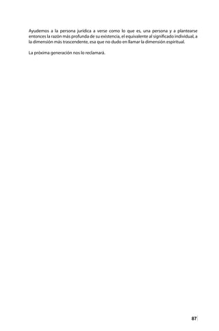 87
Ayudemos a la persona jurídica a verse como lo que es, una persona y a plantearse
entonces la razón más profunda de su existencia, el equivalente al significado individual, a
la dimensión más trascendente, esa que no dudo en llamar la dimensión espiritual.
La próxima generación nos lo reclamará.
 