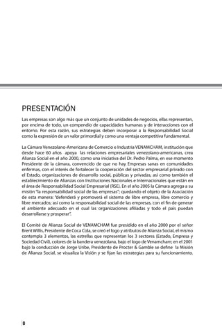 8
Las empresas son algo más que un conjunto de unidades de negocios, ellas representan,
por encima de todo, un compendio de capacidades humanas y de interacciones con el
entorno. Por esta razón, sus estrategias deben incorporar a la Responsabilidad Social
como la expresión de un valor primordial y como una ventaja competitiva fundamental.
La Cámara Venezolano-Americana de Comercio e Industria VENAMCHAM, institución que
desde hace 60 años apoya las relaciones empresariales venezolano-americanas, crea
Alianza Social en el año 2000, como una iniciativa del Dr. Pedro Palma, en ese momento
Presidente de la cámara, convencido de que no hay Empresas sanas en comunidades
enfermas, con el interés de fortalecer la cooperación del sector empresarial privado con
el Estado, organizaciones de desarrollo social, públicas y privadas, así como también el
establecimiento de Alianzas con Instituciones Nacionales e Internacionales que están en
el área de Responsabilidad Social Empresarial (RSE). En el año 2005 la Cámara agrega a su
misión “la responsabilidad social de las empresas”; quedando el objeto de la Asociación
de esta manera: “defenderá y promoverá el sistema de libre empresa, libre comercio y
libre mercados; así como la responsabilidad social de las empresas, con el fin de generar
el ambiente adecuado en el cual las organizaciones afiliadas y todo el país puedan
desarrollarse y prosperar”.
El Comité de Alianza Social de VENAMCHAM fue presidido en el año 2000 por el señor
BrentWillis, Presidente de Coca Cola, se creó el logo y atributos de Alianza Social, el mismo
contempla 3 elementos, las estrellas que representan los 3 sectores (Estado, Empresa y
Sociedad Civil), colores de la bandera venezolana, bajo el logo de Venamcham; en el 2001
bajo la conducción de Jorge Uribe, Presidente de Procter & Gamble se define la Misión
de Alianza Social, se visualiza la Visión y se fijan las estrategias para su funcionamiento.
PRESENTACIÓN
 