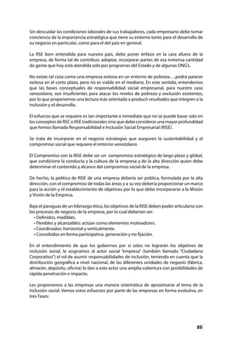 89
Sin descuidar las condiciones laborales de sus trabajadores, cada empresario debe tomar
conciencia de la importancia estratégica que tiene su entorno tanto para el desarrollo de
su negocio en particular, como para el del país en general.
La RSE bien entendida para nuestro país, debe poner énfasis en la cara afuera de la
empresa, de forma tal de contribuir, adoptar, incorporar partes de esa inmensa cantidad
de gente que hoy está atendida solo por programas del Estado y de algunas ONG’s.
No existe tal cosa como una empresa exitosa en un entorno de pobreza….podrá parecer
exitosa en el corto plazo, pero no es viable en el mediano. En este sentido, entendemos
que las bases conceptuales de responsabilidad social empresarial, para nuestro caso
venezolano, son insuficientes para atacar los niveles de pobreza y exclusión existentes,
por lo que proponemos una lectura más orientada a producir resultados que integren a la
inclusión y el desarrollo.
El esfuerzo que se requiere es tan importante e inmediato que no se puede basar solo en
los conceptos de RSC o RSE tradicionales sino que debe considerar una mayor profundidad
que hemos llamado Responsabilidad e Inclusión Social Empresarial (RISE).
Se trata de incorporar en el negocio estrategias que aseguren la sustentabilidad y el
compromiso social que requiere el entorno venezolano.
El Compromiso con la RISE debe ser un compromiso estratégico de largo plazo y global,
que condicione la conducta y la cultura de la empresa y de la alta dirección quien debe
determinar el contenido y alcance del compromiso social de la empresa.
De hecho, la política de RISE de una empresa debería ser pública, formulada por la alta
dirección, con el compromiso de todas las áreas y a su vez debería proporcionar un marco
para la acción y el establecimiento de objetivos por lo que debe incorporarse a la Misión
y Visión de la Empresa.
Bajo el paraguas de un liderazgo ético, los objetivos de la RISE deben poder articularse con
los procesos de negocio de la empresa, por lo cual deberían ser:
• Definidos, medibles.
• Flexibles y alcanzables: actúan como elementos motivadores.
• Coordinados: horizontal y verticalmente.
• Concebidos en forma participativa: generación y no fijación.
En el entendimiento de que los gobiernos por si solos no lograrán los objetivos de
inclusión social, le asignamos al actor social “empresa” (también llamado “Ciudadano
Corporativo”) el rol de asumir responsabilidades de inclusión, teniendo en cuenta que la
distribución geográfica a nivel nacional, de las diferentes unidades de negocio (fábrica,
almacén, depósito, oficina) le dan a este actor una amplia cobertura con posibilidades de
rápida penetración e impacto.
Les proponemos a las empresas una manera sistemática de aproximarse al tema de la
inclusión social. Vemos estos esfuerzos por parte de las empresas en forma evolutiva, en
tres Fases:
 