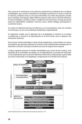 92
Para conservar la consistencia en los esfuerzos, proponemos la utilización de un enfoque
metodológico, que consiste en identificar la estrategia contenida en la visión y misión de
la empresa y utilizarla como un ancla para desarrollar una cartera de proyectos sociales
que la satisfaga. Para lograrlo, deben definirse aspectos tales como: el área de influencia,
el marco estratégico y jurídico, el plan o modelo de comunicaciones, el mapa de actores
(teoría de stakeholders), establecer convenios marco, realizar diálogos participativos y
caracterizar la zona.
En cuanto a la definición del área de influencia y a la caracterización, estas van variando
con el tiempo, y se van circunscribiendo, focalizando y especializando.
Es importante resaltar que la aplicación de la metodología es iterativa en el tiempo
a medida que se avanza en la especialización en el tema social y que se adquiere más
información relevante.
Para alcanzar el Norte Estratégico o Visión Social establecidos, se desarrollará una cartera
de proyectos que permitan organizar la inversión social estableciendo estrategias para el
desarrollo e inclusión social que consideren las áreas de negocio de la empresa.
La figura siguiente presenta el modelo metodológico que consta de dos cuerpos, el de
desarrollo de las actividades vinculadas a la conceptualización y provisión de contenido,
y el de implantación que muestra las diferentes dimensiones empresariales y gerenciales
que están involucradas en el despliegue e implantación en el ámbito de la empresa.
 