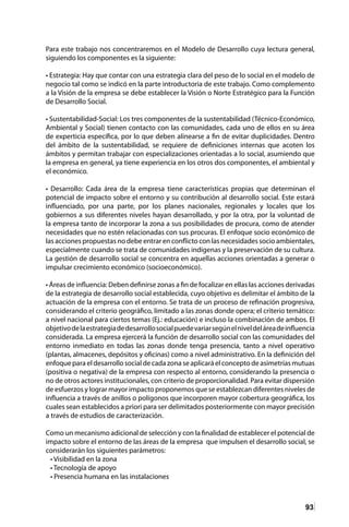 93
Para este trabajo nos concentraremos en el Modelo de Desarrollo cuya lectura general,
siguiendo los componentes es la siguiente:
• Estrategia: Hay que contar con una estrategia clara del peso de lo social en el modelo de
negocio tal como se indicó en la parte introductoria de este trabajo. Como complemento
a la Visión de la empresa se debe establecer la Visión o Norte Estratégico para la Función
de Desarrollo Social.
• Sustentabilidad-Social: Los tres componentes de la sustentabilidad (Técnico-Económico,
Ambiental y Social) tienen contacto con las comunidades, cada uno de ellos en su área
de experticia específica, por lo que deben alinearse a fin de evitar duplicidades. Dentro
del ámbito de la sustentabilidad, se requiere de definiciones internas que acoten los
ámbitos y permitan trabajar con especializaciones orientadas a lo social, asumiendo que
la empresa en general, ya tiene experiencia en los otros dos componentes, el ambiental y
el económico.
• Desarrollo: Cada área de la empresa tiene características propias que determinan el
potencial de impacto sobre el entorno y su contribución al desarrollo social. Este estará
influenciado, por una parte, por los planes nacionales, regionales y locales que los
gobiernos a sus diferentes niveles hayan desarrollado, y por la otra, por la voluntad de
la empresa tanto de incorporar la zona a sus posibilidades de procura, como de atender
necesidades que no estén relacionadas con sus procuras. El enfoque socio económico de
las acciones propuestas no debe entrar en conflicto con las necesidades socio ambientales,
especialmente cuando se trata de comunidades indígenas y la preservación de su cultura.
La gestión de desarrollo social se concentra en aquellas acciones orientadas a generar o
impulsar crecimiento económico (socioeconómico).
• Áreas de influencia: Deben definirse zonas a fin de focalizar en ellas las acciones derivadas
de la estrategia de desarrollo social establecida, cuyo objetivo es delimitar el ámbito de la
actuación de la empresa con el entorno. Se trata de un proceso de refinación progresiva,
considerando el criterio geográfico, limitado a las zonas donde opera; el criterio temático:
a nivel nacional para ciertos temas (Ej.: educación) e incluso la combinación de ambos. El
objetivodelaestrategiadedesarrollosocialpuedevariarsegúnelniveldeláreadeinfluencia
considerada. La empresa ejercerá la función de desarrollo social con las comunidades del
entorno inmediato en todas las zonas donde tenga presencia, tanto a nivel operativo
(plantas, almacenes, depósitos y oficinas) como a nivel administrativo. En la definición del
enfoque para el desarrollo social de cada zona se aplicará el concepto de asimetrías mutuas
(positiva o negativa) de la empresa con respecto al entorno, considerando la presencia o
no de otros actores institucionales, con criterio de proporcionalidad. Para evitar dispersión
de esfuerzos y lograr mayor impacto proponemos que se establezcan diferentes niveles de
influencia a través de anillos o polígonos que incorporen mayor cobertura geográfica, los
cuales sean establecidos a priori para ser delimitados posteriormente con mayor precisión
a través de estudios de caracterización.
Como un mecanismo adicional de selección y con la finalidad de establecer el potencial de
impacto sobre el entorno de las áreas de la empresa que impulsen el desarrollo social, se
considerarán los siguientes parámetros:
• Visibilidad en la zona
• Tecnología de apoyo
• Presencia humana en las instalaciones
 