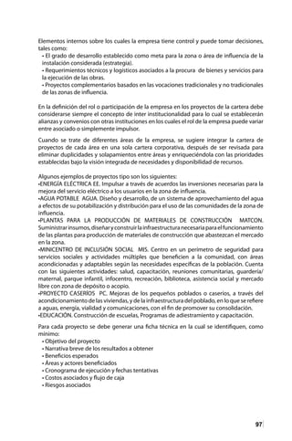 97
Elementos internos sobre los cuales la empresa tiene control y puede tomar decisiones,
tales como:
• El grado de desarrollo establecido como meta para la zona o área de influencia de la
instalación considerada (estrategia).
• Requerimientos técnicos y logísticos asociados a la procura de bienes y servicios para
la ejecución de las obras.
• Proyectos complementarios basados en las vocaciones tradicionales y no tradicionales
de las zonas de influencia.
En la definición del rol o participación de la empresa en los proyectos de la cartera debe
considerarse siempre el concepto de inter institucionalidad para lo cual se establecerán
alianzas y convenios con otras instituciones en los cuales el rol de la empresa puede variar
entre asociado o simplemente impulsor.
Cuando se trate de diferentes áreas de la empresa, se sugiere integrar la cartera de
proyectos de cada área en una sola cartera corporativa, después de ser revisada para
eliminar duplicidades y solapamientos entre áreas y enriqueciéndola con las prioridades
establecidas bajo la visión integrada de necesidades y disponibilidad de recursos.
Algunos ejemplos de proyectos tipo son los siguientes:
•ENERGÍA ELÉCTRICA EE. Impulsar a través de acuerdos las inversiones necesarias para la
mejora del servicio eléctrico a los usuarios en la zona de influencia.	
•AGUA POTABLE AGUA. Diseño y desarrollo, de un sistema de aprovechamiento del agua
a efectos de su potabilización y distribución para el uso de las comunidades de la zona de
influencia.
•PLANTAS PARA LA PRODUCCIÓN DE MATERIALES DE CONSTRUCCIÓN MATCON.
Suministrarinsumos,diseñaryconstruirlainfraestructuranecesariaparaelfuncionamiento
de las plantas para producción de materiales de construcción que abastezcan el mercado
en la zona.	
•MINICENTRO DE INCLUSIÓN SOCIAL MIS. Centro en un perímetro de seguridad para
servicios sociales y actividades múltiples que beneficien a la comunidad, con áreas
acondicionadas y adaptables según las necesidades específicas de la población. Cuenta
con las siguientes actividades: salud, capacitación, reuniones comunitarias, guardería/
maternal, parque infantil, infocentro, recreación, biblioteca, asistencia social y mercado
libre con zona de depósito o acopio.
•PROYECTO CASERÍOS PC. Mejoras de los pequeños poblados o caseríos, a través del
acondicionamiento de las viviendas, y de la infraestructura del poblado, en lo que se refiere
a aguas, energía, vialidad y comunicaciones, con el fin de promover su consolidación.
•EDUCACIÓN. Construcción de escuelas, Programas de adiestramiento y capacitación.
Para cada proyecto se debe generar una ficha técnica en la cual se identifiquen, como
mínimo:
• Objetivo del proyecto
• Narrativa breve de los resultados a obtener
• Beneficios esperados
• Áreas y actores beneficiados
• Cronograma de ejecución y fechas tentativas
• Costos asociados y flujo de caja
• Riesgos asociados
 