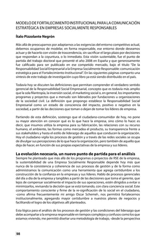 98
MODELODEFORTALECIMIENTOINSTITUCIONALPARALACOMUNICACIÓN
ESTRATÉGICA EN EMPRESAS SOCIALMENTE RESPONSABLES
Ítalo Pizzolante Negrón
Más allá de preocuparnos por adaptarnos a las exigencias del entorno competitivo actual,
debemos ocuparnos de modelar, en forma responsable, ese entorno donde deseamos
actuar y de hacerlo con visión de trascendencia, sin sacrificar el largo plazo por decisiones
que respondan a la coyuntura, o lo inmediato. Esta visión sustentable, fue el punto de
partida del trabajo doctoral que presenté el año 2008 en España y que generosamente
fue calificado para ser publicado en ese competido mercado, bajo el titulo “De la
Responsabilidad Social Empresarial a la Empresa Socialmente Responsable: comunicación
estratégica para el Fortalecimiento Institucional”. En las siguientes páginas comparto una
síntesis de este trabajo de investigación cuyo libro ya está siendo distribuido en el país.
Todavía hoy se discuten las definiciones que permitan comprender el verdadero sentido
gerencial de la Responsabilidad Social Empresarial, concepto que es todavía más amplio
que la sola filantropía, la inversión social, el marketing social o, en general, los importantes
programas y proyectos que a menudo son liderados por fundaciones u organizaciones
de la sociedad civil. La definición que propongo establece la Responsabilidad Social
Empresarial como un estado de consciencia del impacto, positivo o negativo en la
sociedad, a partir de las decisiones que toman o dejan de tomar los líderes de empresa.
Partiendo de esta definición, sostengo que el ciudadano-consumidor de hoy, no pone
su mayor atención en conocer qué es lo que hace la empresa, sino cómo lo hace: es
decir, que insumos utiliza la empresa para su fabricación, las relaciones con su recurso
humano, el ambiente, las formas como mercadea el producto, su transparencia frente a
sus stakeholders y hasta el estilo de liderazgo de aquellos que conducen la organización.
Hoy el ciudadano vigila los procesos de gestión y a través de las redes sociales se ocupa
de divulgar sus percepciones de lo que hace la organización, pero también de aquello que
deja de hacer, en función de sus propias expectativas de la empresa y sus líderes.
La evolución necesaria, un nuevo punto de partida para el análisis
Siempre he planteado que más allá de los programas o proyectos de RSE de la empresa,
la sustentabilidad de una Empresa Socialmente Responsable depende hoy más que
nunca de la consistencia y coherencia de sus procesos de gestión y de la forma como
administramos la comunicación como una herramienta que agrega certidumbre a los
construcción de la confianza en la empresas y sus líderes. Hablo de procesos gerenciales
del día a día de la empresa y tangibles a partir de las decisiones que toma el gerente, que
lejos de compensar socialmente el impacto de sus operaciones, estén dirigidos a evitar o
minimizarlos, revisando la decisión que se está tomando, con clara conciencia social. Este
comportamiento consciente y firme de la re-significación de lo social en el ciudadano,
-como afirma frecuentemente mi amigo Oscar Schemel-, nos permitirá fortalecernos
institucionalmente, agregando mayor certidumbre a nuestros planes de negocios y
facilitando el logro de los objetivos allí planteados.
Esta lógica para el análisis de los procesos de gestión y las condiciones del liderazgo que
debe acompañar a la empresa responsable en tiempos complejos y confusos como los que
estamos viviendo, me permitió diseñar una metodología de trabajo, -desde la perspectiva
 