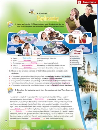 Lesson  1
Daydreaming
1.	 Listen and number (1-5) each picture according to the order you
hear. Then, complete the sentences below using the Word Bank.
3.	 Complete the text using words from the previous exercise. Then, listen and
check.
2.	 Based on the previous exercise, circle the best option that completes each
sentence.
a.	 If you delay or postpone doing something until later you daydream / imagine / procrastinate.
b.	 To have thoughts and visions while sleeping is to distract / dream / daydream.
c.	 If you prevent someone from concentrating, you fantasize / distract / procrastinate him/her.
d.	 To think about something pleasant while awake is to procrastinate / distract / daydream.
e.	 If you imagine something that is not likely to happen for real is to fantasize / distract /daydream.
a.	 Paul is about swimming in the ocean.
b.	 Sam is Matthew.
c.	 Tim is asleep and about playing football.
d.	 Sally is about eating as much chocolate as she can.
e.	 Linda is because she doesn't like writing reports.
e.	
c.	
a.	
b.	
d.	
I have an extremely lively imagination.This morning in math class I didn't hear a word my
teacher was saying. Instead I was (a) about what I would do if money
didn't exist. Can you imagine if everything was free? I decided that if money didn't exist, I would
travel the world and stay in five star hotels. If the hotels were full, I would buy a house for the
night. I didn't let rational thoughts like it wouldn't be possible to buy a house if money didn't exist
(b) me from my fantasy. Actually, as my daydream continued I also started
to (c) about having no physical limits. If I were able to fly, I wouldn't need to
take planes, trains or cars. If I were able to live without sleeping, I could do and learn so much more.
Daydreaming can be a lot of fun.The only bad thing about being a daydreamer is that I am easily
distracted, which makes me (d) when I should be studying.
Word
Bank
•	 distracting
•	 daydreaming
•	 dreaming
•	 fantasizing
•	 procrastinating
daydreaming
1
48
2
4
3
5
distracting
fantasizing
procrastinating
daydreaming
distract
fantasize
procrastinate
dreaming
fuente:-https://www.youtube.com/channel/UCVBJr9h-NTUJx8wTVBY5gJwfuente:-https://www.youtube.com/channel/UCVBJr9h-NTUJx8wTVBY5gJw
 