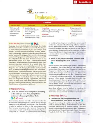 Lesson  1
Daydreaming
Planning
Learning Goals Indicators KeyVocabulary and Structures Strategies
This lesson will
enable students
to talk bad habits
and imaginary
situations.
¾¾ Uses the Second
Conditional to describe
about imaginary
situations.
¾¾ Uses appropriate words
to talk about bad habits.
Vocabulary
daydreaming, distracting, dreaming,
fantasizing, procrastinating
Structures
Second Conditional
¾¾ Learning words
by association to
remember them
¾¾ Relating words to
pictures
WARM UP (books closed) 
Encourage students to think about when they sit down to do
their homework after school or on weekends. Ask: Do you
sit down and stay concentrated on your work until you have
finished? You may find that initially most students will say,
yes.Ifthisisthecase,ask:DoanyofyouliketowatchTVortalk
to other people while doing your homework? Or: do you get up
toeatsomethingorgotothetoiletwhiledoingyourhomework?
You will probably find that more students will begin to say
they do these things. Try to begin a class discussion about
the different behaviors your students have while doing their
homework. Ask them what they do to “avoid” doing their
homework. Encourage conversation by asking if they do
things like play with their pet, talk on the phone, listen to
music, or dream about being somewhere else and so forth.
Now guide the conversation towards the recognition that
such behaviors are not positive. Ask them directly: Are these
behaviors positive or negative? Bring the discussion to an end
by extracting ideas from students about how they can avoid
doing such things while studying. Support ideas like; having
a snack or going to the toilet before they start working, or
studying in a quiet place where there are no distractions like
the television or other people to talk to etc.
PRESENTATION 1
1.	 Listen and number (1-5) each picture according
to the order you hear. Then, complete the
sentences below using the Word Bank.
 
Draw students' attention first to the pictures. Ask what the
students think is happening in each picture. Now go through
the words in the Word Bank, reading each one individually
in order for students to listen to the pronunciation. Ask
them to repeat after you in order to mimic the stress and
pronunciation of each word. Next, explain that each picture
corresponds to a sentence (a-e) below and that depending
on what they hear, they must complete the sentences and
number the pictures. Before listening, call on a volunteer
to read the example answer to the class and highlight the
connection betweenwhatiswrittenandthepicture.Play the
audio twice and allow enough time for students to complete
the exercise. Divide the class into groups of five to correct
and discuss their answers. Walk around to offer assistance
where needed.
2.	 Based on the previous exercise, circle the best
option that completes each sentence.
 
Remind students that when trying to work out the meaning
of vocabulary, they often need to infer meaning from
context. Make them aware that in this case they need to use
the pictures and information given in the previous exercise
to infer the meaning of each word given. Use the example
answer to highlight how to do this. Ask a volunteer to read
it to the class and then guide them to look at picture b and
sentence c from above. Encourage them to realize that
since Linda doesn’t like writing reports (as written in the
sentence), she is doing something else (as can be seen in the
picture). Hence we can assume that to procrastinate is to
delay or postpone doing something.
Now, allow sufficient time for students to complete the
exercise and tell them to check their answers with a partner.
Then, call on four volunteers to readthe answers to the class.
PRACTICE
3.	 Complete the text using words from the
previous exercise. Then, listen and check. 
First, ask students to go through the text and underline any
words or phrases that they don’t understand or that they
can’t infer the meaning off from the context. Emphasize
Second Conditional sentence structures like: If money didn’t
exist, I would travel the world and stay in five star hotels. Ask
if students think that these ideas are realistically possible
Track 34
Track 35
48
fuente:-https://www.youtube.com/channel/UCVBJr9h-NTUJx8wTVBY5gJwfuente:-https://www.youtube.com/channel/UCVBJr9h-NTUJx8wTVBY5gJw
 