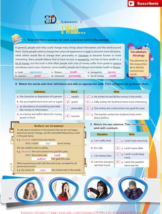 Vocabulary
Strategy
Pay attention to
the conjunction
or to identify
synonymous
words.
Definition Word Wish
a.	the character or disposition of a person  wealth  1.	He wishes he had all the money in the world.
b.	the accomplishment of an aim or a goal  greed  2.	Sally wishes her boyfriend were more interesting.
c.	 an abundance of something desirable
like money or information
 personality  3.	She wishes she could achieve her goal this year.
d.	an intense and selfish desire for money,
power or food
 success
 4.	The teacher wishes her students knew more
about politics.
a.	look 
b.	avarice 
c.	 fitness 
d.	character 
e.	prosperity 
f.	 lot of money 
Reflect on Grammar
To talk about situations in the present that we are not happy
about but cannot change, use the verb wish followed by a verb
in the past tense.
E.g. Situation:	I don't have any money.
	 Wish:	I wish I some money.
We Use could to refer to ability.
E.g. Situation:	She can't achieve her goal this year.
	 Wish:	She wishes she
		 her goal this year.
When expressing a wish with the verb to be, use were for all
personal pronouns.
E.g. He wishes he the richest man in the world.
Situation Wish
a.	I am really tired.  1.	I wish I had more time.
b.	It's cold.   2.	 I wish I were older.
c.	 I am always late.
 3.	I wish I could sleep
more.
d.	I am too young to
see that movie.
 4.	I wish the weather
were warmer.
Lesson  2
IWish…
In general, people wish they could change many things about themselves and the world around
them. Some people want to change their physical appearance or look to become more attractive,
while others would like to change their personality or character to become funnier or more
interesting. Many people believe that to have success or prosperity, one has to have wealth or a
lot of money, but the truth is that often people with a lot of money suffer from greed or avarice
and always want more. However, some wealthy people don't always have better health or fitness.
1.	 Read and find a synonym for each underlined word in the passage.
2.	 Match the words with their definitions and with an appropriate wish. Then, complete the grammar chart.
had
3.	 Match the two columns. Then, match each
wish with a picture.
appearance
3
a
50
health success
personality
could
achieve
were
wealthgreed
c d
c
d a
d
b
a
b
2 1 4
c
b
fuente:-https://www.youtube.com/channel/UCVBJr9h-NTUJx8wTVBY5gJwfuente:-https://www.youtube.com/channel/UCVBJr9h-NTUJx8wTVBY5gJw
 