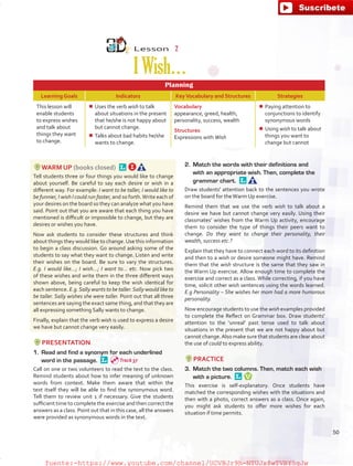 Lesson  2
IWish…
Planning
Learning Goals Indicators KeyVocabulary and Structures Strategies
This lesson will
enable students
to express wishes
and talk about
things they want
to change.
¾¾ Uses the verb wish to talk
about situations in the present
that he/she is not happy about
but cannot change.
¾¾ Talks about bad habits he/she
wants to change.
Vocabulary
appearance, greed, health,
personality, success, wealth
Structures
Expressions with Wish
¾¾ Paying attention to
conjunctions to identify
synonymous words
¾¾ Using wish to talk about
things you want to
change but cannot
WARM UP (books closed) 
Tell students three or four things you would like to change
about yourself. Be careful to say each desire or wish in a
different way. For example: I want to be taller, I would like to
be funnier, I wish I could run faster, and so forth.Write each of
your desires on the board so they can analyze what you have
said. Point out that you are aware that each thing you have
mentioned is difficult or impossible to change, but they are
desires or wishes you have.
Now ask students to consider these structures and think
about things they would like to change.Use this information
to begin a class discussion. Go around asking some of the
students to say what they want to change. Listen and write
their wishes on the board. Be sure to vary the structures.
E.g. I would like…; I wish…; I want to… etc. Now pick two
of these wishes and write them in the three different ways
shown above, being careful to keep the wish identical for
each sentence. E.g.Sally wants to be taller.Sally would like to
be taller. Sally wishes she were taller. Point out that all three
sentences are saying the exact same thing, and that they are
all expressing something Sally wants to change.
Finally, explain that the verb wish is used to express a desire
we have but cannot change very easily.
PRESENTATION
1.	 Read and find a synonym for each underlined
word in the passage. 
Call on one or two volunteers to read the text to the class.
Remind students about how to infer meaning of unknown
words from context. Make them aware that within the
text itself they will be able to find the synonymous word.
Tell them to review unit 1 if necessary. Give the students
sufficient time to complete the exercise and then correct the
answers as a class. Point out that in this case, all the answers
were provided as synonymous words in the text.
2.	 Match the words with their definitions and
with an appropriate wish. Then, complete the
grammar chart. 
Draw students' attention back to the sentences you wrote
on the board for theWarm Up exercise.
Remind them that we use the verb wish to talk about a
desire we have but cannot change very easily. Using their
classmates’ wishes from the Warm Up activity, encourage
them to consider the type of things their peers want to
change. Do they want to change their personality, their
wealth, success etc.?
Explain that they have to connect each word to its definition
and then to a wish or desire someone might have. Remind
them that the wish structure is the same that they saw in
the Warm Up exercise. Allow enough time to complete the
exercise and correct as a class. While correcting, if you have
time, solicit other wish sentences using the words learned.
E.g Personality – She wishes her mom had a more humorous
personality.
Now encourage students to use the wish examples provided
to complete the Reflect on Grammar box. Draw students'
attention to the ‘unreal’ past tense used to talk about
situations in the present that we are not happy about but
cannot change.Also make sure that students are clear about
the use of could to express ability.
PRACTICE
3.	 Match the two columns. Then, match each wish
with a picture. 
This exercise is self-explanatory. Once students have
matched the corresponding wishes with the situations and
then with a photo, correct answers as a class. Once again,
you might ask students to offer more wishes for each
situation if time permits.
Track 37
50
fuente:-https://www.youtube.com/channel/UCVBJr9h-NTUJx8wTVBY5gJwfuente:-https://www.youtube.com/channel/UCVBJr9h-NTUJx8wTVBY5gJw
 