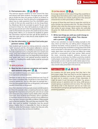 4.	 Find someone who… 
This exercise requires students to move around the class
and interact with other students. For larger groups, it might
pay to divide the class into groups of about 10 students to
facilitate the exercise. Start by asking for some suggestions
about how to make questions from the information given
in order to find out who would like to do the things listed.
E.g. Would you like to be successful at sports? Do you want
to travel to China? etc. Now tell students to mingle within
their groups and ask each other the appropriate questions in
order to find at least one person who wants to do one of the
things listed. Allow 5 or 10 minutes for students to gather
the information required and then get all the students to
take their seats and as a class discuss what students from
each group found.
5.	 Use the information in exercise 4 and write your
partners' wishes. 
Here students get to practice making sentences using the
“wish” structure and the information collected in exercise
4. Draw their attention to the Reflect on Grammar box and
the rules explained such as using the verb in an ‘unreal’ past
tense, using were instead of was and using could to express
ability.Students' answers may vary depending on the people
they spoke with, but in the general structure should be
similar. E.g. Paul/Any/Tim wishes he/she could be successful
at sports.
APPLICATION
6.	 Read the list of common complaints and rewrite
each sentence using wish. 
First, ask students if anyone can explain what a “complaint”
is (an expression of dissatisfaction).
Tell them to look at the complaints listed and ask if any of
them have a complaint they would like to voice about their
school or parents etc.You can offer them an example like: I
think too many people throw litter on the ground. I wish people
wouldn’t throw litter on the ground.
Drawtheirattentiontotheexampleanswerandtellstudents
to follow this example when completing the exercise. Again
highlight the importance of putting the verb into an unreal
past tense and using could to express ability when using the
word wish. Once students have finished, call on volunteers
to read their answers to the class and discuss any differences
they may have.Answers may differ as follows: Elderly people
want to become healthier.They wish they were healthier.They
wish they could be healthier. Emphasize that the second
answer implies that it is impossible for them to become
healthier, while the first answer implies that they are unfit,
but if they exercise, they can become healthier.
EXTRA IDEAS 
Encourage students to think about things they would like to
change about themselves and to make a wish list. Tell them
that their wish list can include anything from their physical
characteristics to their personality or abilities etc.
In groups of three they each have to swap their wish list so
every member has someone else’s list. The idea is that they
tell each other what the other person wants to change. E.g.
Paul wishes he were stronger. Maria wishes she could play
the guitar. Etc. Walk around the class, offering advice where
needed.
7.	 Write two things you wish you could change to
make the world a better place. Then, discuss
with a partner. 
Call on two volunteers to read the dialog example to the
class. Point out that they are talking about changing the
world for the better. Instruct students to use this dialog to
thinkoftwothingstheywouldliketochangeabouttheworld
and to write them in the spaces provided.Once students are
ready, place them into pairs so they can follow the model
and start a conversation with their partner. Walk around
the room, correcting students’ sentence structure and
pronunciation as necessary.As a follow-up activity, students
could prepare simple posters which give information about
what people can do to make the world a better place to live.
Remind them to use the grammatical structures learned in
class and the ideas presented in this exercise.
Project Stage 2  
Put students into the same groups that they had in the
first project stage. They now have to use the imaginary or
hypothetical situations and the five questions they wrote
for each one to conduct a survey of their classmates. It
might be easier to put two groups together. E.g. group 2
answers group 1’s questions and vice versa, while group 3
answers group 4’s questions and vice versa. This way there
will still be order in the classroom and we can make sure
that all students and groups get equal practice at asking and
answering questions.
51
fuente:-https://www.youtube.com/channel/UCVBJr9h-NTUJx8wTVBY5gJwfuente:-https://www.youtube.com/channel/UCVBJr9h-NTUJx8wTVBY5gJw
 