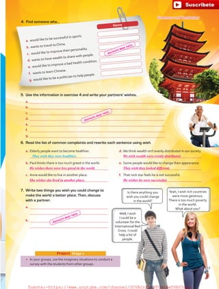 a.	Elderly people want to become healthier.
	 
b.	Paul thinks there is too much greed in the world.
	 
c.	 Anna would like to live in another place.
	 
d.	We think wealth isn't evenly distributed in our society.
	 
e.	Some people would like to change their appearance.
	 
f.	 That rock star feels he is not successful.
	 
6.	 Read the list of common complaints and rewrite each sentence using wish.
Name
a.	would like to be successful in sports.
b.	wants to travel to China.
c.	 would like to improve their personality.
d.	wants to have wealth to share with people.
e.	would like to improve a bad health condition.
f.	 wants to learn Chinese.
g.	would like to be a politician to help people.
•	 In your groups, use the imaginary situations to conduct a
survey with the students from other groups.
Project  Stage 2
Grammar and Vocabulary
4.	 Find someone who…
5.	 Use the information in exercise 4 and write your partners' wishes.
a.	
b.	
c.	 
d.	
e.	
f.	 
g.	
They wish they were healthier.
7.	 Write two things you wish you could change to
make the world a better place. Then, discuss
with a partner.
a.	
	 
b.	
	 
Yeah, I wish rich countries
were more generous.
There is too much poverty
in the world.
What about you?
Is there anything you
wish you could change
in the world?
Well, I wish
I could be a
volunteer for the
International Red
Cross. I could
help a lot of
people.
51
He wishes there were less greed in the world. They wish they looked different.
We wish wealth were evenly distributed.
She wishes she lived in another place. He wishes he were successful.
Answers may vary.
Answers may vary.
Answers may vary.
fuente:-https://www.youtube.com/channel/UCVBJr9h-NTUJx8wTVBY5gJwfuente:-https://www.youtube.com/channel/UCVBJr9h-NTUJx8wTVBY5gJw
 