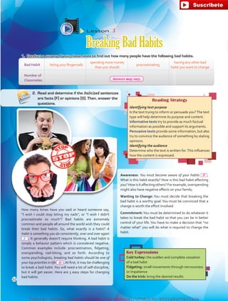 Reading Strategy
Identifying text purpose
Is the text trying to inform or persuade you?The text
type will help determine its purpose and content.
Informative texts try to provide as much factual
information as possible and support its arguments.
Persuasive texts provide some information, but also
try to convince the audience of something by stating
opinions.
Identifying the audience
Determine who the text is written for.This influences
how the content is expressed.
How many times have you said or heard someone say,
“I wish I could stop biting my nails”, or “I wish I didn't
procrastinate so much? Bad habits are extremely
common and people all around the world wish they could
break their bad habits. So, what exactly is a habit? A
habit is something you do consistently, over and over again
 . It generally doesn't require thinking. A bad habit is
simply a behavior pattern which is considered negative.
Common examples include: procrastination, fidgeting,
overspending, nail-biting, and so forth. According to
some psychologists, breaking bad habits should be one of
your top priorities in life  .At first, it may be challenging
to break a bad habit.You will need a lot of self-discipline,
but it will get easier. Here are 5 easy steps for changing
bad habits:
Key Expressions
Cold turkey: the sudden and complete cessation
of a bad habit
Fidgeting: small movements through nervousness
or impatience
Do the trick: bring the desired results
1.	 Conduct a survey of your classmates to find out how many people have the following bad habits.
Lesson  3
BreakingBadHabits
Bad Habit biting your fingernails
spending more money
than you should
procrastinating
having any other bad
habit you want to change
Number of
Classmates
2.	 Read and determine if the italicized sentences
are facts [F] or opinions [O]. Then, answer the
questions.
Awareness: You must become aware of your habits .
What is this habit exactly? How is this bad habit affecting
you? How is it affecting others? For example,overspending
might also have negative effects on your family.
Wanting to Change: You must decide that breaking the
bad habit is a worthy goal. You must be convinced that a
change is worth the effort involved.
Commitment:You must be determined to do whatever it
takes to break the bad habit so that you can be in better
control of your life. You have to make a decision that “no
matter what” you will do what is required to change the
habit.
F
52
O
F
Answers may vary.
fuente:-https://www.youtube.com/channel/UCVBJr9h-NTUJx8wTVBY5gJwfuente:-https://www.youtube.com/channel/UCVBJr9h-NTUJx8wTVBY5gJw
 