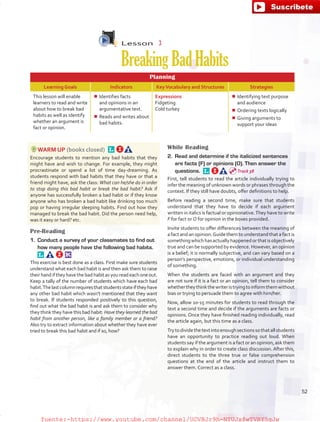 Lesson  3
BreakingBadHabits
Planning
Learning Goals Indicators KeyVocabulary and Structures Strategies
This lesson will enable
learners to read and write
about how to break bad
habits as well as identify
whether an argument is
fact or opinion.
¾¾ Identifies facts
and opinions in an
argumentative text.
¾¾ Reads and writes about
bad habits.
Expressions
Fidgeting
Cold turkey
¾¾ Identifying text purpose
and audience
¾¾ Ordering texts logically
¾¾ Giving arguments to
support your ideas
WARM UP (books closed) 
Encourage students to mention any bad habits that they
might have and wish to change. For example, they might
procrastinate or spend a lot of time day-dreaming. As
students respond with bad habits that they have or that a
friend might have, ask the class: What can he/she do in order
to stop doing this bad habit or break the bad habit? Ask if
anyone has successfully broken a bad habit or if they know
anyone who has broken a bad habit like drinking too much
pop or having irregular sleeping habits. Find out how they
managed to break the bad habit. Did the person need help,
was it easy or hard? etc.
Pre-Reading
1.	 Conduct a survey of your classmates to find out
how many people have the following bad habits. 
This exercise is best done as a class. First make sure students
understand what each bad habit is and then ask them to raise
theirhandiftheyhavethebadhabitasyoureadeachoneout.
Keep a tally of the number of students which have each bad
habit.Thelastcolumnrequiresthatstudentsstateiftheyhave
any other bad habit which wasn’t mentioned that they want
to break. If students responded positively to this question,
find out what the bad habit is and ask them to consider why
they think they have this bad habit: Have they learned the bad
habit from another person, like a family member or a friend?
Also try to extract information about whether they have ever
tried to break this bad habit and if so, how?
While Reading
2.	 Read and determine if the italicized sentences
are facts (F) or opinions (O). Then answer the
questions. 
First, tell students to read the article individually trying to
infer the meaning of unknown words or phrases through the
context. If they still have doubts, offer definitions to help.
Before reading a second time, make sure that students
understand that they have to decide if each argument
written in italics is factual or opinionative.They have to write
F for fact or O for opinion in the boxes provided.
Invite students to offer differences between the meaning of
a fact and an opinion.Guide them to understand that a fact is
somethingwhichhasactuallyhappenedorthatisobjectively
true and can be supported by evidence. However, an opinion
is a belief; it is normally subjective, and can vary based on a
person’s perspective, emotions, or individual understanding
of something.
When the students are faced with an argument and they
are not sure if it is a fact or an opinion, tell them to consider
whethertheythinkthewriteristryingtoinformthemwithout
bias or trying to persuade them to agree with him/her.
Now, allow 10-15 minutes for students to read through the
text a second time and decide if the arguments are facts or
opinions. Once they have finished reading individually, read
the article again, but this time as a class.
Trytodividethetextintoenoughsectionssothatallstudents
have an opportunity to practice reading out loud. When
students say if the argument is a fact or an opinion, ask them
to explain why in order to create class discussion. After this,
direct students to the three true or false comprehension
questions at the end of the article and instruct them to
answer them. Correct as a class.
Track 38
52
fuente:-https://www.youtube.com/channel/UCVBJr9h-NTUJx8wTVBY5gJwfuente:-https://www.youtube.com/channel/UCVBJr9h-NTUJx8wTVBY5gJw
 