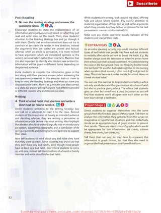 Post-Reading
3.	 Go over the reading strategy and answer the
questions below. 
Encourage students to state the characteristics of an
informative and a persuasive text based on what they just
read and write them on the board. Then, draw students'
attention to the Reading Strategy box and go through it
with them. Clarify that an informative text does not try to
convince or persuade the reader in any direction, instead
the arguments that are stated are proven and factual;
whereas when an article is persuasive, it is more inclined
to have arguments which are considered opinions or the
writer’s personal beliefs rather than true facts. Mention that
it is also important to identify who the text was written for.
Information will be given in different forms depending on
the planned audience.
Invite students to consider the information given in the
text along with their previous answers when answering the
two questions presented in this exercise. Instruct them to
keep in mind the Reading Strategy and what you have just
discussed with them. Allow 3 or 4 minutes and then correct
as a class. Go around asking if anyone had different answers
or different reasons why and discuss as a class.
Writing
4.	 Think of a bad habit that you have and write a
short text on how to break it. 
Direct students' attention to the Writing Strategy box
and call on a volunteer to read it to the class. Remind
students of the importance of having an intended audience
and deciding whether they are writing a persuasive or
informative article before they start writing. Also highlight
that the text should be ordered logically into an introductory
paragraph, supporting paragraphs and a conclusion while
giving arguments and stating facts and opinions to support
their ideas.
Now tell students to think about any bad habit they have
that they want to break. Some students may try to say that
they don’t have any bad habits, even though most people
have at least one bad habit. Don’t force students to come
up with one, instead tell them to think of a friend or family
member and write about his/her bad habit.
While students are writing, walk around the class, offering
help and advice where needed. Pay careful attention to
students' organization of their text as well as the arguments
which they provide. Are they factual or opinions? Is the text
persuasive in manner or informative? Etc.
Make sure you divide your time equally between all the
students and read all their texts.
EXTRA IDEAS 
As an extra speaking activity, you could mention different
types of bad habits that people may have and ask students
to verbally offer advice on how to break the habit. E.g. My
brother always turns the television on when he arrives home
from school,but neveractuallywatches it. He just likes hearing
the noise in the background. How can I help my brother break
this bad habit?Or another bad habit might be: In the morning
when my alarm clock sounds, I often turn it off and go back to
sleep.This is bad because it makes me late for school. How can
I break this bad habit?
You can use this exercise to help students verbally practice
not only vocabulary and the grammatical structure of wish
but also to practice giving advice. The advice that students
give can then be turned into a class discussion as you will
find that students won’t all agree with each other on the
best way to break a bad habit.
Project Stage 3  
Direct students to organize themselves into the same
groups from the first two stages of the project. Tell them to
analyze the information they gathered from the survey on
imaginative or hypothetical situations and then collectively
decide on an appropriate type of graph in order to present
their results. There are many styles of graphs which would
be appropriate for this information: pie charts, column
charts, line charts, bar charts, etc.
Tell them that not only do they have to represent this
information in graph format, but that they also need to
organize the final presentation into PowerPoint form.
53
fuente:-https://www.youtube.com/channel/UCVBJr9h-NTUJx8wTVBY5gJwfuente:-https://www.youtube.com/channel/UCVBJr9h-NTUJx8wTVBY5gJw
 