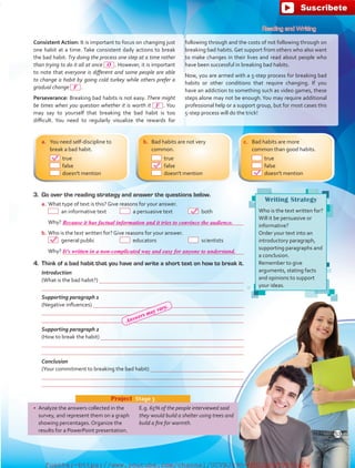 Writing Strategy
Who is the text written for?
Will it be persuasive or
informative?
Order your text into an
introductory paragraph,
supporting paragraphs and
a conclusion.
Remember to give
arguments, stating facts
and opinions to support
your ideas.
4.	 Think of a bad habit that you have and write a short text on how to break it.
	 Introduction
	 (What is the bad habit?) 
	 
	 Supporting paragraph 1
	 (Negative influences) 
	 
	 
	 Supporting paragraph 2
	 (How to break the habit) 
	 
	 
	 Conclusion
	 (Your commitment to breaking the bad habit) 
	 
	 
•	 Analyze the answers collected in the
survey, and represent them on a graph
showing percentages. Organize the
results for a PowerPoint presentation.
E.g. 65% of the people interviewed said
they would build a shelter using trees and
build a fire for warmth.
Project  Stage 3
Reading and Writing
Consistent Action: It is important to focus on changing just
one habit at a time. Take consistent daily actions to break
the bad habit. Try doing the process one step at a time rather
than trying to do it all at once  . However, it is important
to note that everyone is different and some people are able
to change a habit by going cold turkey while others prefer a
gradual change  .
Perseverance: Breaking bad habits is not easy. There might
be times when you question whether it is worth it  . You
may say to yourself that breaking the bad habit is too
difficult. You need to regularly visualize the rewards for
following through and the costs of not following through on
breaking bad habits. Get support from others who also want
to make changes in their lives and read about people who
have been successful in breaking bad habits.
Now, you are armed with a 5-step process for breaking bad
habits or other conditions that require changing. If you
have an addiction to something such as video games, these
steps alone may not be enough.You may require additional
professional help or a support group, but for most cases this
5-step process will do the trick!
a.	 You need self-discipline to
break a bad habit.
	 true
	 false
	 doesn't mention
b.	 Bad habits are not very
common.
	 true
	 false
	 doesn't mention
c.	 Bad habits are more
common than good habits.
	 true
	 false
	 doesn't mention
3.	 Go over the reading strategy and answer the questions below.
a.	What type of text is this? Give reasons for your answer.
	   an informative text	   a persuasive text	  both
	 Why? 
b.	Who is the text written for? Give reasons for your answer.
	   general public	  educators	  scientists
	 Why? 
53
O
F
F
Because it has factual information and it tries to convince the audience.
It's written in a non-complicated way and easy for anyone to understand.
Answers may vary.
fuente:-https://www.youtube.com/channel/UCVBJr9h-NTUJx8wTVBY5gJwfuente:-https://www.youtube.com/channel/UCVBJr9h-NTUJx8wTVBY5gJw
 