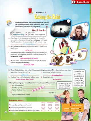 Reflect on Values
Always Sometimes Never
¾¾ I respect people's personal wishes.
¾¾ I respect people's differing opinions.
¾¾ I understand bad habits can be difficult to break.
Gap Activity
Student A goes to page 88.
Student B goes to page 91.
a.	 I have been trying to stop eating chocolate for 6 months
now, but I can't stop completely. I guess for now I am happy
that I have reduced my consumption to only 3 pieces a day.
	 
b.	 I am really tired of having so many bad habits. I should try to
break them.
	 
c.	 I was always hyperactive because I couldn't stop drinking so
much soda. But now I only drink one can a day. Finally I can
see a sign of hope.
	 
d.	 My best friend used to be a compulsive shopper. But finally
she has stopped the bad habit.
	 
3. Complete using your own information and discuss with a partner.
a.	For the time being  .
b.	I am fed up with  .
c.	 To kick the habit I need  .
d.	 so there is
light at the end of the tunnel.
Lesson  4
KickingtheHabit
1.	 Listen and replace the underlined words with an
expression you hear from the Word Bank. Then,
match each situation with a picture.
for the time being
2.	 Read the definitions and write the corresponding expression from the previous exercise.
a.	 Not able to tolerate, irritated at:

b.	 The belief that a difficult situation will end soon:

c.	 Temporarily, for the moment:

d.	 Stop a bad habit:

fed up with
I know what you
mean.
But don't worry.
There is light at
the end of the
tunnel. In fact,
my brother finally
kicked the same
habit last year.
I am really fed up with
my sister drinking
so much soda. She's
always hyperactive.
Word Bank
•	 kick the habit
•	 for the time being
•	 fed up with
•	 light at the end of the tunnel
54
fed up with
light at the end of the tunnel
for the time being
kick the habit
light at the end of the tunnel
kicked the habit
Answers may vary.
d
a
b
c
fuente:-https://www.youtube.com/channel/UCVBJr9h-NTUJx8wTVBY5gJwfuente:-https://www.youtube.com/channel/UCVBJr9h-NTUJx8wTVBY5gJw
 