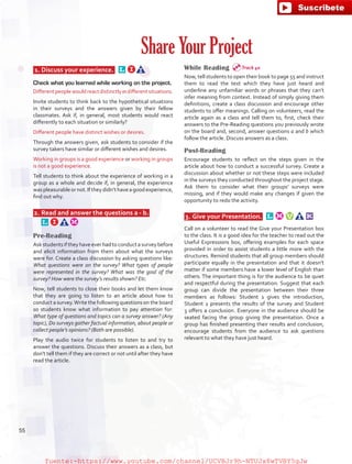 1.	 Discuss your experience. 
Check what you learned while working on the project.
Differentpeoplewouldreactdistinctlyindifferentsituations.
Invite students to think back to the hypothetical situations
in their surveys and the answers given by their fellow
classmates. Ask if, in general, most students would react
differently to each situation or similarly?
Different people have distinct wishes or desires.
Through the answers given, ask students to consider if the
survey takers have similar or different wishes and desires.
Working in groups is a good experience or working in groups
is not a good experience.
Tell students to think about the experience of working in a
group as a whole and decide if, in general, the experience
waspleasurableornot.Iftheydidn’thaveagoodexperience,
find out why.
 2.	 Read and answer the questions a - b.  
Pre-Reading
Askstudentsiftheyhaveeverhadtoconductasurveybefore
and elicit information from them about what the surveys
were for. Create a class discussion by asking questions like:
What questions were on the survey? What types of people
were represented in the survey? What was the goal of the
survey? How were the survey’s results shown? Etc.
Now, tell students to close their books and let them know
that they are going to listen to an article about how to
conduct a survey.Write the following questions on the board
so students know what information to pay attention for:
What type of questions and topics can a survey answer? (Any
topic), Do surveys gather factual information, about people or
collect people’s opinions? (Both are possible).
Play the audio twice for students to listen to and try to
answer the questions. Discuss their answers as a class, but
don’t tell them if they are correct or not until after they have
read the article.
While Reading
Now, tell students to open their book to page 55 and instruct
them to read the text which they have just heard and
underline any unfamiliar words or phrases that they can’t
infer meaning from context. Instead of simply giving them
definitions, create a class discussion and encourage other
students to offer meanings. Calling on volunteers, read the
article again as a class and tell them to, first, check their
answers to the Pre-Reading questions you previously wrote
on the board and, second, answer questions a and b which
follow the article. Discuss answers as a class.
Post-Reading
Encourage students to reflect on the steps given in the
article about how to conduct a successful survey. Create a
discussion about whether or not these steps were included
in the surveys they conducted throughout the project stage.
Ask them to consider what their groups’ surveys were
missing, and if they would make any changes if given the
opportunity to redo the activity.
 3.	 Give your Presentation.  
Call on a volunteer to read the Give your Presentation box
to the class. It is a good idea for the teacher to read out the
Useful Expressions box, offering examples for each space
provided in order to assist students a little more with the
structures. Remind students that all group members should
participate equally in the presentation and that it doesn’t
matter if some members have a lower level of English than
others. The important thing is for the audience to be quiet
and respectful during the presentation. Suggest that each
group can divide the presentation between their three
members as follows: Student 1 gives the introduction,
Student 2 presents the results of the survey and Student
3 offers a conclusion. Everyone in the audience should be
seated facing the group giving the presentation. Once a
group has finished presenting their results and conclusion,
encourage students from the audience to ask questions
relevant to what they have just heard.
Share Your Project
Track 40
55
fuente:-https://www.youtube.com/channel/UCVBJr9h-NTUJx8wTVBY5gJwfuente:-https://www.youtube.com/channel/UCVBJr9h-NTUJx8wTVBY5gJw
 