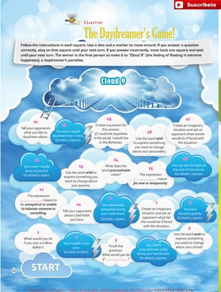 Follow the instructions in each square. Use a dice and a marker to move around. If you answer a question
correctly, stay on that square until your next turn. If you answer incorrectly, move back one square and wait
until your next turn. The winner is the first person to make it to “Cloud 9” (the feeling of floating in extreme
happiness), a daydreamer's paradise.
Cloud 9
Game
TheDaydreamer'sGame!
21
Tell your opponents
what you like to
daydream about.
20
You were caught
daydreaming in class.
Go back 3 spaces.
19
Create a question for
this answer:
If I could live anywhere
in the world, I would live
in the Bahamas.
18
Use the word wish
to express something
you want to change
about your personality.
17
Create an imaginary
situation and ask an
opponent what he/she
would do if faced with
the situation.
12
Your exam results
were successful.
Go ahead 1 space.
13
Use the word wish to
express something you
want to change about
your parents.
14
What does the
word procrastinate
mean?
15
The expression
means
for now or temporarily.
16
You can see the light at
the end of the tunnel.
Go ahead 2 spaces.
11
The expression
means to
be annoyed at or unable
to tolerate someone or
something.
10
Tell your opponents
about 1 bad habit
you have.
8
You were easily
distracted during
your math exam.
Go back 1 space.
7
Create an imaginary
situation and ask an
opponent what he/
she would do if faced
with the situation.
6
You have
become greedy.
Go back 3 spaces.
1
What would you do
if you won a million
dollars?
2
Your health is too
poor.
Go back to Start.
3
Finish the
question:
What would you do
if  ?
4
You didn't
procrastinate while
doing your homework.
Go ahead 3 spaces.
5
Use the word wish to
express something
you want to change
about your school.
56
fuente:-https://www.youtube.com/channel/UCVBJr9h-NTUJx8wTVBY5gJwfuente:-https://www.youtube.com/channel/UCVBJr9h-NTUJx8wTVBY5gJw
 