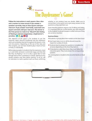 Game
TheDaydreamer’sGame!
Follow the instructions in each square. Use a dice
and a marker to move around. If you answer a
question correctly, stay on that square until your
next turn. If you answer incorrectly, move back one
square and wait until your next turn. The winner is
the first person to make it to “Cloud 9” (the feeling
of floating in extreme happiness), a daydreamer’s
paradise. 
The objective of the game is for students to put the
Grammar topics (Second Conditional and the expression
wish) and vocabulary learned throughout the lessons in the
unit into practice. Depending on the size of the class and
their progress, you can have students play in teams of two
or three, or individually.
Before playing explain to students that the expression, cloud
9, is used when someone is extremely happy and they feel
like they are floating in air. It is also a good idea to read
through each of the 21 questions or clouds, clearing up any
doubts students may have before starting. To do so, call
on volunteers to read a question each out loud, confirming
whether or not students have any doubts. Make sure to
remind them to be careful not to give away answers to the
questions as they read them out.
Given that the questions require a lot of talking and dialog,
it is important that you, as the teacher, pay close attention
to the students' or groups' answers in order to be sure if they
are correct or incorrect.
Instructions
All students or groups place their markers on the Start cloud.
¾¾ Each team takes turns to roll the die and move the
respective number of clouds.
¾¾ Students have to answer the question or complete the
sentence depending on the cloud they land on.
¾¾ If they land on a dark blue cloud, they must follow the
instruction given.They must answer the corresponding
question.
The winning team or student is the one which lands on Cloud
9 first.
56
fuente:-https://www.youtube.com/channel/UCVBJr9h-NTUJx8wTVBY5gJwfuente:-https://www.youtube.com/channel/UCVBJr9h-NTUJx8wTVBY5gJw
 