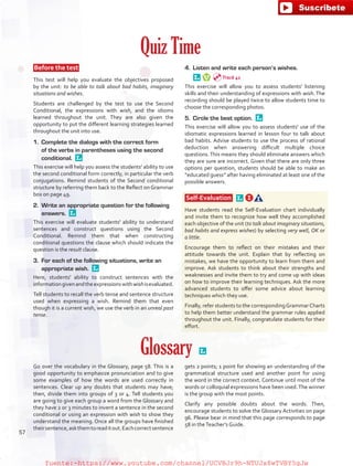 Quiz Time
 Before the test 
This test will help you evaluate the objectives proposed
by the unit: to be able to talk about bad habits, imaginary
situations and wishes.
Students are challenged by the test to use the Second
Conditional, the expressions with wish, and the idioms
learned throughout the unit. They are also given the
opportunity to put the different learning strategies learned
throughout the unit into use.
1.	 Complete the dialogs with the correct form
of the verbs in parentheses using the second
conditional. 
This exercise will help you assess the students' ability to use
the second conditional form correctly, in particular the verb
conjugations. Remind students of the Second conditional
structure by referring them back to the Reflect on Grammar
box on page 49.
2.	 Write an appropriate question for the following
answers. 
This exercise will evaluate students' ability to understand
sentences and construct questions using the Second
Conditional. Remind them that when constructing
conditional questions the clause which should indicate the
question is the result clause.
3.	 For each of the following situations, write an
appropriate wish. 
Here, students' ability to construct sentences with the
informationgivenandtheexpressionswithwishisevaluated.
Tell students to recall the verb tense and sentence structure
used when expressing a wish. Remind them that even
though it is a current wish, we use the verb in an unreal past
tense.
4.	 Listen and write each person’s wishes. 
This exercise will allow you to assess students' listening
skills and their understanding of expressions with wish. The
recording should be played twice to allow students time to
choose the corresponding photos.
5.	 Circle the best option. 
This exercise will allow you to assess students' use of the
idiomatic expressions learned in lesson four to talk about
bad habits. Advise students to use the process of rational
deduction when answering difficult multiple choice
questions. This means they should eliminate answers which
they are sure are incorrect. Given that there are only three
options per question, students should be able to make an
“educated guess” after having eliminated at least one of the
possible answers.
Self-Evaluation  
Have students read the Self-Evaluation chart individually
and invite them to recognize how well they accomplished
each objective of the unit (to talk about imaginary situations,
bad habits and express wishes) by selecting very well, OK or
a little.
Encourage them to reflect on their mistakes and their
attitude towards the unit. Explain that by reflecting on
mistakes, we have the opportunity to learn from them and
improve. Ask students to think about their strengths and
weaknesses and invite them to try and come up with ideas
on how to improve their learning techniques. Ask the more
advanced students to offer some advice about learning
techniques which they use.
Finally, refer students to the correspondingGrammarCharts
to help them better understand the grammar rules applied
throughout the unit. Finally, congratulate students for their
effort.
Glossary  
Go over the vocabulary in the Glossary, page 58. This is a
good opportunity to emphasize pronunciation and to give
some examples of how the words are used correctly in
sentences. Clear up any doubts that students may have;
then, divide them into groups of 3 or 4. Tell students you
are going to give each group a word from the Glossary and
they have 2 or 3 minutes to invent a sentence in the second
conditional or using an expression with wish to show they
understand the meaning. Once all the groups have finished
theirsentence,askthemtoreaditout.Eachcorrectsentence
gets 2 points; 1 point for showing an understanding of the
grammatical structure used and another point for using
the word in the correct context. Continue until most of the
words or colloquial expressions have been used.The winner
is the group with the most points.
Clarify any possible doubts about the words. Then,
encourage students to solve the Glossary Activities on page
96. Please bear in mind that this page corresponds to page
58 in theTeacher’s Guide.
Track 41
57
fuente:-https://www.youtube.com/channel/UCVBJr9h-NTUJx8wTVBY5gJwfuente:-https://www.youtube.com/channel/UCVBJr9h-NTUJx8wTVBY5gJw
 