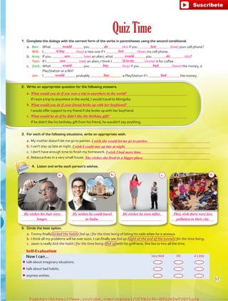 Quiz Time
5.	 Circle the best option.
a.	Timmy finally kicked the habit / fed up / for the time being of biting his nails when he is anxious.
b.	I think all my problems will be over soon. I can finally see fed up / light at the end of the tunnel / for the time being.
c.	 Jason is really kick the habit / for the time being / fed up with his girlfriend. She lies to him all the time.
Self-Evaluation
Now I can… VeryWell OK A Little
¾¾ talk about imaginary situations.
¾¾ talk about bad habits.
¾¾ express wishes.
4.	 Listen and write each person's wishes.
1.	 Complete the dialogs with the correct form of the verbs in parentheses using the second conditional.
a.	 Ben:	What you (do) if you (lose) your cell phone?
	 Will:	 I (buy) a new one if I (lose) my cell phone.
b.	 Amy:	 If you (see) an alien, what you (do)?
	 Tom:	 If I (see) an alien, I think I (invite) it for coffee.
c.	 Zack:	What you (buy) if you (have) the money, a
PlayStation or aWii?
	 Jim:	I probably a PlayStation if I the money.
2.	 Write an appropriate question for the following answers.
a.	 
	 If I won a trip to anywhere in the world, I would travel to Mongolia.
b.	
	 I would offer support to my friend if she broke up with her boyfriend.
c.	 
	 If he didn't like his birthday gift from his friend, he wouldn't say anything.
a. b. c. d.
3.	 For each of the following situations, write an appropriate wish.
a.	My mother doesn't let me go to parties. 
b.	I can't stay up late at night. 
c.	 I don't have enough time to finish my homework. 
d.	Rebecca lives in a very small house. 
57
would
saw
'd buy
saw
would
would
buy
buy
do
would
lost
'd invite
had
had
What would you do if you won a trip to anywhere in the world?
What would you do if your friend broke up with her boyfriend?
What would he do if he didn't like his birthday gift?
I wish she would let me go to parties.
She wishes she lived in a bigger place.
He wishes his hair were He wishes he could travel He wishes he were taller. They wish there were less
longer. to India. pollution in their city.
I wish I could stay up late at night.
I wish I had more time.
lost
do
fuente:-https://www.youtube.com/channel/UCVBJr9h-NTUJx8wTVBY5gJwfuente:-https://www.youtube.com/channel/UCVBJr9h-NTUJx8wTVBY5gJw
 