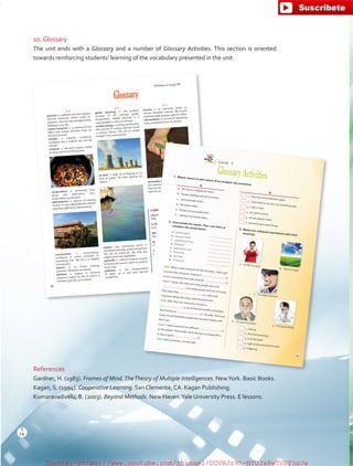 10. Glossary
The unit ends with a Glossary and a number of Glossary Activities. This section is oriented
towards reinforcing students’ learning of the vocabulary presented in the unit.
References
Gardner, H. (1983). Frames of Mind.TheTheory of Multiple Intelligences. NewYork. Basic Books.
Kagan, S. (1994). Cooperative Learning. San Clemente, CA. Kagan Publishing.
Kumaravadivelu, B. (2003). Beyond Methods. New Haven.Yale University Press. E lessons.
Glossary
A-F
acid rain: n.	polluted	rain	that	contains	
harmful chemicals which cause air
pollution.	Acid rain has damaged many
buildings in my city.
carbon footprint: n. a measure of the
effect	 that	 human	 activities	 have	 on	
the environment.
climate: n. weather conditions.
Cartagena has a tropical wet and dry
climate.
compost: n. decayed organic matter
or dung used for fertilizing land.
conservation: n.	 protection	 from	
decay	 and	 destruction.	 (syn.	
preservation,	protection)
deforestation: n.	 process	 of	 clearing	
forests of trees. Many Brazilian forests
have been affected by deforestation.
environment: n. surroundings;
conditions in which someone or
something lives. We live in a healthy
environment.
extinct: n.	 no	 longer	 existing;	
vanished. Dinosaurs are extinct.
fertilizer: n. organic or chemical
substance added to soil to enrich it.
Fertilizers give the soil nutrients.
G-P
global warming: n. the gradual
increase of the average global
temperature.	 Global warming is a
major problem in the 21st century.
nuclear energy: n.	energy	produced	by	
the	process	of	nuclear	reaction	inside	
a nuclear reactor. The use of nuclear
energy is very controversial.
oil slick: n.	layer	of	oil	floating	on	an	
area of water. Oil slicks destroy our
oceans.
organic: adj. something which is
developed	naturally;	produced	without	
the use of chemicals. We only buy
organic fruits and vegetables.
pesticide: n.	chemical	mixture	used	to	
kill	pests	and	insects,	often	on	trees	or	
food	crops.
pollution: n. the contamination
of	 water,	 air	 or	 soil	 with	 harmful	
substances.
Q-Z
recycle: v.	 to	 reprocess	 waste	 to	
recover reusable material. We recycle
anything made of paper, glass or metal.
reforestation: n.	process	of	replanting	
trees,	reestablishment	of	a	forest.	
renewableresources:n.materialsthat
are	replaced	naturally	at	a	faster	rate	
than humans use them. Wind, sunlight
and rain are renewable resources.
Colloquial Expressions
Day in and day out:	every	day,	
daily.
In the long run:	eventually,	in	the	
end,	ultimately.
Not believe one’s eyes: to think
that what one sees is not real.
Run out:	use	up	a	supply;	have	no	
more left.
To pay through the nose:	to	pay	a	
lot of money for something.
To handle:	deal	with,	manage,	
take care of.
Tune up: adjustment of a
motor to make sure it is
working	properly.
Activities on page 95
46
1. Match column A with column B to complete the sentences.
b. There is hope!
c. I’m really nervous!
e. I’m tired of that!
d. I’ve quit chocolate!
A
B
a. We use our imagination when…
1. they have accomplished a goal.
b. People’s feelings can be hurt when…
2. I have work to do, but I do something else.
c. I procrastinate when…
3. I talk in class.
d. We dream when…
4. we invent a story.
e. People are successful when…
5. we are asleep in bed.
f. I distract my friends when…
6. someone says mean things.
2. Unscramble the words. Then, use them to
complete the conversation.
a. u o h t s g h t
b. s p s p e i n a h
c. y e p s n o i l r t a
d. a h e h t l
e. e p e p a n r a a c
f. h w a t l e
g. i e r s d e
h. s f n a a y t
Sally:When I meet someone for the first time, I like to get
to know their character. A person’s
(1)
is more important than their physical
(2).
Adam: I agree. But there are some people who only
(3) to meet people with lots of money.
They think that
(4) is the mostimportant thing when they meet someone new.Sally:Well, they are confused or living in a
(5) world because wealth and beauty
don’t bring you
(6). Actually, there are
many rich and beautiful people who are aren’t happy with
their lives.
Adam: I guess everyone has different
(7)
on this subject. Personally, I think the key to a happy life is
to stay in good
(8).Sally:Yeah, as always, you are right.
1. Fed up
2. For the time being
3. Kick the habit
4. Light at the end of the tunnel.5. Fidgeting
Unit 4
GlossaryActivities
3. Match the colloquial expressions with their
meanings.
a. It’s OK for now!
96
14
T
14
T
fuente:-https://www.youtube.com/channel/UCVBJr9h-NTUJx8wTVBY5gJwfuente:-https://www.youtube.com/channel/UCVBJr9h-NTUJx8wTVBY5gJw
 
