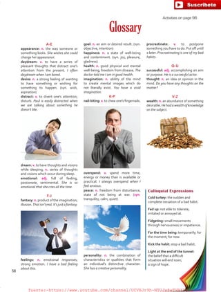 Glossary
A-E
appearance: n. the way someone or
something looks. She wishes she could
change her appearance.
daydream: v. to have a series of
pleasant thoughts that distract one's
attention from the present. I often
daydream when I am bored.
desire: n. a strong feeling of wanting
to have something or wishing for
something to happen. (syn. wish,
aspiration)
distract: v. to divert one's attention;
disturb. Paul is easily distracted when
we are talking about something he
doesn't like.
dream: v. to have thoughts and visions
while sleeping; n. series of thoughts
and visions which occur during sleep.
emotional: adj. full of feeling,
passionate, sentimental. She is so
emotional that she cries all the time.
F-J
fantasy: n. product of the imagination;
illusion.Thatisn'treal.It'sjustafantasy.
feelings: n. emotional responses;
strong emotion. I have a bad feeling
about this.
Colloquial Expressions
Cold turkey: the sudden and
complete cessation of a bad habit.
Fed up: not able to tolerate;
irritated or annoyed at.
Fidgeting: small movements
through nervousness or impatience.
For the time being: temporarily; for
the moment; for now.
Kick the habit: stop a bad habit.
Light at the end of the tunnel:
the belief that a difficult
situation will end soon;
a sign of hope.
goal: n. an aim or desired result. (syn.
objective, intention)
happiness: n. a state of well-being
and contentment. (syn. joy, pleasure,
gladness)
health: n. good physical and mental
well-being; freedom from disease. The
doctor told me I am in good health.
imagination: n. ability of the mind
to create mental images which do
not literally exist. You have a vivid
imagination.
K-P
nail-biting: v. to chew one's fingernails.
overspend: v. spend more time,
energy or money than is available or
practical. I always overspend when I
feel anxious.
peace: n. freedom from disturbance;
state of not being at war. (syn.
tranquility, calm, quiet)
personality: n. the combination of
characteristics or qualities that form
an individual's distinctive character.
She has a creative personality.
procrastinate: v. to postpone
something you have to do. Put off until
a later. Procrastinating is one of my bad
habits.
Q-U
successful: adj. accomplishing an aim
or purpose. He is a successful actor.
thought: n. an idea or opinion in the
mind. Do you have any thoughts on the
matter?
V-Z
wealth: n. an abundance of something
desirable.Hehadawealthofknowledge
on the subject.
Activities on page 96
58
fuente:-https://www.youtube.com/channel/UCVBJr9h-NTUJx8wTVBY5gJwfuente:-https://www.youtube.com/channel/UCVBJr9h-NTUJx8wTVBY5gJw
 