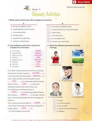 1. Match column A with column B to complete the sentences.
b. There is hope!
c. I’m really nervous!
e. I’m tired of that!d. I’ve quit chocolate!
A B
a. We use our imagination when… 1. they have accomplished a goal.
b. People’s feelings can be hurt when… 2. I have work to do, but I do something else.
c. I procrastinate when… 3. I talk in class.
d. We dream when… 4. we invent a story.
e. People are successful when… 5. we are asleep in bed.
f. I distract my friends when… 6. someone says mean things.
2. Unscramble the words. Then, use them to
complete the conversation.
a. u o h t s g h t
b. s p s p e i n a h
c. y e p s n o i l r t a
d. a h e h t l
e. e p e p a n r a a c
f. h w a t l e
g. i e r s d e
h. s f n a a y t
Sally:When I meet someone for the first time, I like to get
to know their character. A person’s (1)
is more important than their physical (2).
Adam: I agree. But there are some people who only
(3) to meet people with lots of money.
They think that (4) is the most
important thing when they meet someone new.
Sally:Well, they are confused or living in a
(5) world because wealth and beauty
don’t bring you (6). Actually, there are
many rich and beautiful people who are aren’t happy with
their lives.
Adam: I guess everyone has different (7)
on this subject. Personally, I think the key to a happy life is
to stay in good (8).
Sally:Yeah, as always, you are right.
1. Fed up
2. For the time being
3. Kick the habit
4. Light at the end of the tunnel.
5. Fidgeting
Unit 4
GlossaryActivities
3. Match the colloquial expressions with their
meanings.
a. It’s OK for now!
96
thoughts
happiness
personality
health
appearance
wealth
desire
fantasy
personality
appearance
desire
wealth
fantasy
happiness
thoughts
health
e
a
d
b
c
e
c
f
a
d
b
58
Student’s Book page 96
fuente:-https://www.youtube.com/channel/UCVBJr9h-NTUJx8wTVBY5gJwfuente:-https://www.youtube.com/channel/UCVBJr9h-NTUJx8wTVBY5gJw
 
