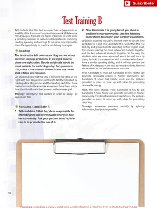 Tell students that this test assesses their achievements at
level B1 of the Common European Framework of Reference
for Languages. It covers the topics presented in units 3 and
4 including exercises to evaluate all competences (listening,
reading, speaking and writing). At the same time it provides
them the opportunity to practice test-taking strategies.
Reading
The texts in the left column are blog entries about
common teenage problems. In the right column
there are eight titles. Decide which title would be
most suitable for each blog entry. For questions
1-5, check ✓ the correct answer in the box. Note
that 3 titles are not used.
Let students know that the idea is to match the titles on the
right with their blog entries on the left.Tell them to start by
reading all the blog entries and then reading each title. Draw
their attention to the example answer and have them notice
how they should mark their answers in the answer grid.
Strategy: Identifying text content in order to assign an
appropriate title
Speaking Candidate A
1.	 Tell candidate B that he/she is responsible for
promoting the use of renewable energy in his/
her community. Ask your partner what he/she
can do to promote the use of it.
Test Training B
2.	 Now Candidate B is going to tell you about a
problem in your community. Use the following
illustrations to answer your partner’s questions.
Organize students into pairs and tell them to decide who
candidate A is and who Candidate B is. Given that this is a
test, try and group students according to their English level.
This means pairing the more advanced students together
and the less advanced students together. In this way, the
students who are more advanced won’t be held back by
trying to hold a conversation with a student who doesn’t
have a similar speaking ability, and it will also prevent the
feeling of inadequacy in the less-advanced students. Remind
the students to use the information provided.
First, Candidate A must ask Candidate B how he/she can
promote renewable energy in his/her community. Let
Candidate B know that he/she must use the pictures
provided in order to come up with ideas for promoting
renewable energy.
Next, the roles change. Now Candidate B has to ask
Candidate A how he/she can promote recycling in his/her
community.This time Candidate A needs to use the pictures
provided in order to come up with ideas for promoting
recycling.
Strategy: Answering questions verbally by inferring
information from pictures provided
59
fuente:-https://www.youtube.com/channel/UCVBJr9h-NTUJx8wTVBY5gJwfuente:-https://www.youtube.com/channel/UCVBJr9h-NTUJx8wTVBY5gJw
 